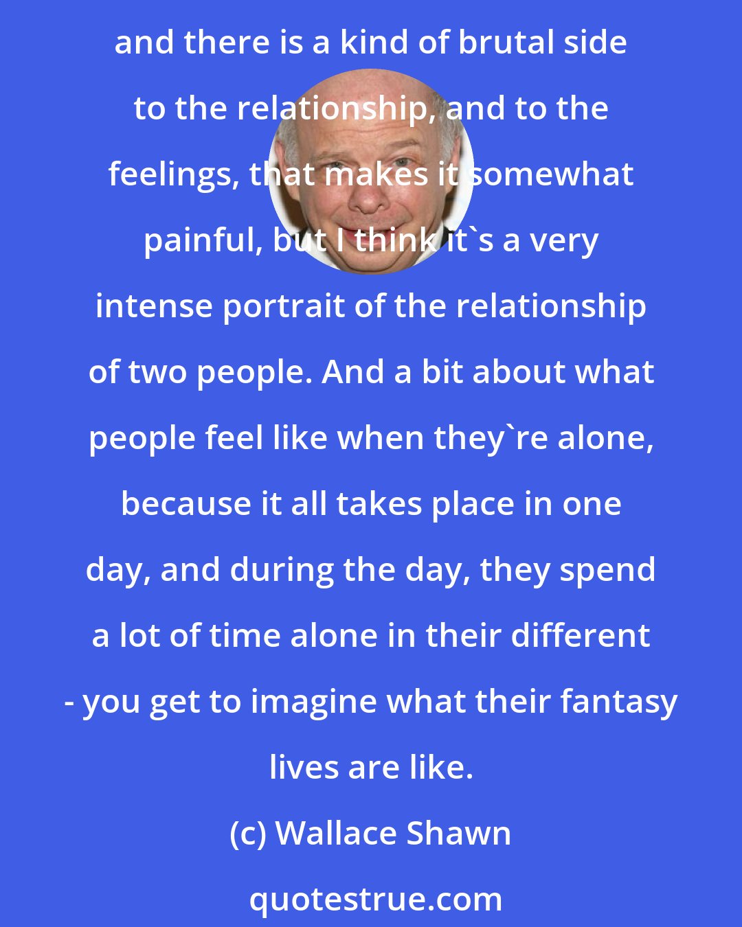 Wallace Shawn: I'm trying to write truthfully about life, and naturalism, or the way people normally talk in movies, is a convention. The way I write is about life and is quite truthful, and there is a kind of brutal side to the relationship, and to the feelings, that makes it somewhat painful, but I think it's a very intense portrait of the relationship of two people. And a bit about what people feel like when they're alone, because it all takes place in one day, and during the day, they spend a lot of time alone in their different - you get to imagine what their fantasy lives are like.