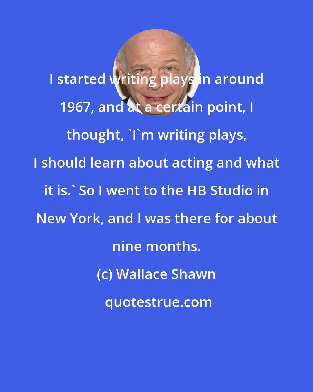 Wallace Shawn: I started writing plays in around 1967, and at a certain point, I thought, 'I'm writing plays, I should learn about acting and what it is.' So I went to the HB Studio in New York, and I was there for about nine months.