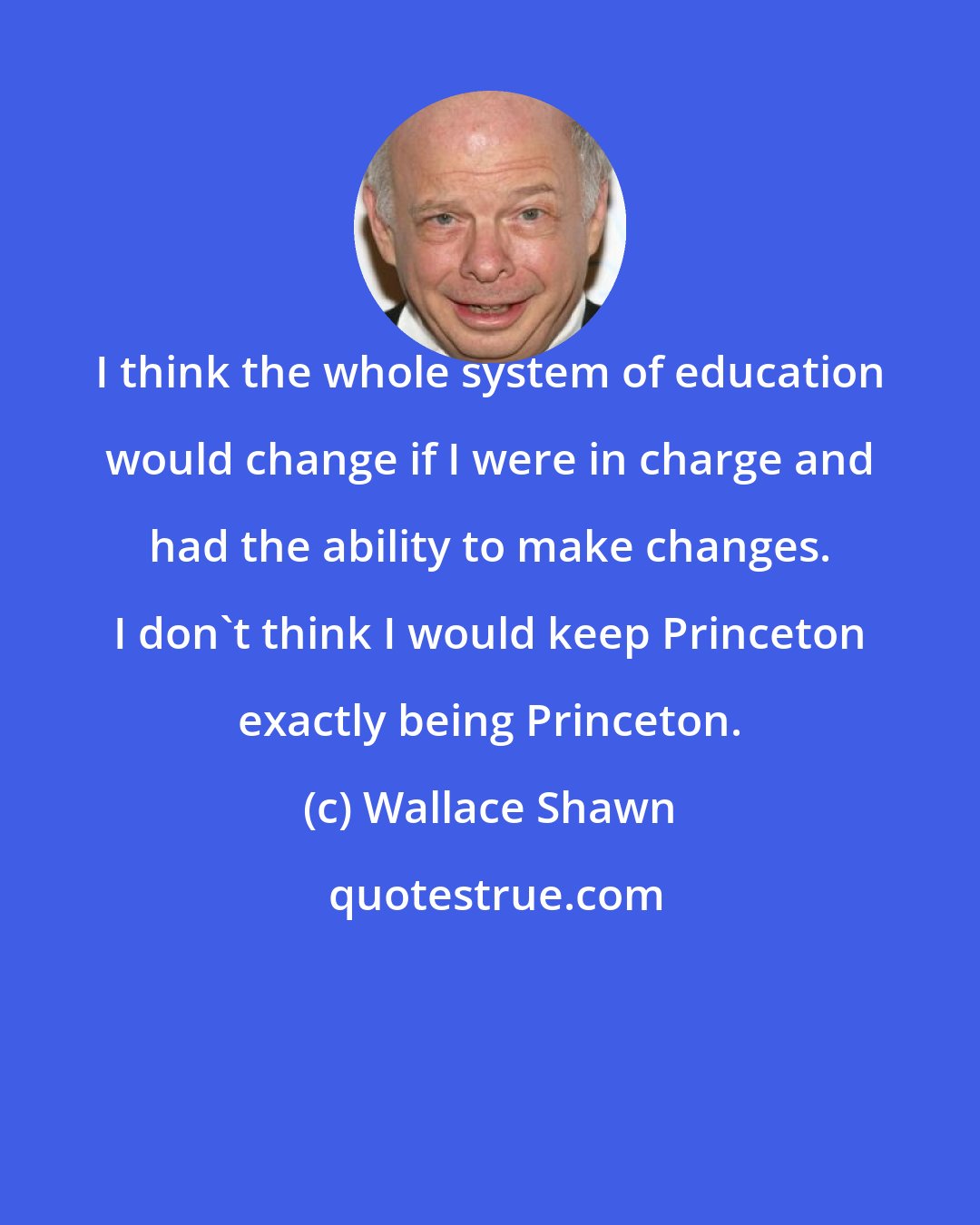 Wallace Shawn: I think the whole system of education would change if I were in charge and had the ability to make changes. I don't think I would keep Princeton exactly being Princeton.