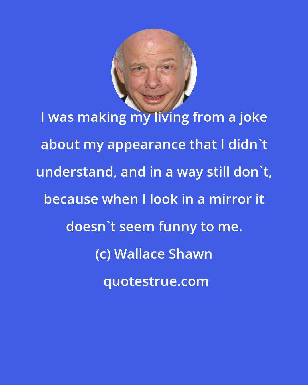 Wallace Shawn: I was making my living from a joke about my appearance that I didn't understand, and in a way still don't, because when I look in a mirror it doesn't seem funny to me.