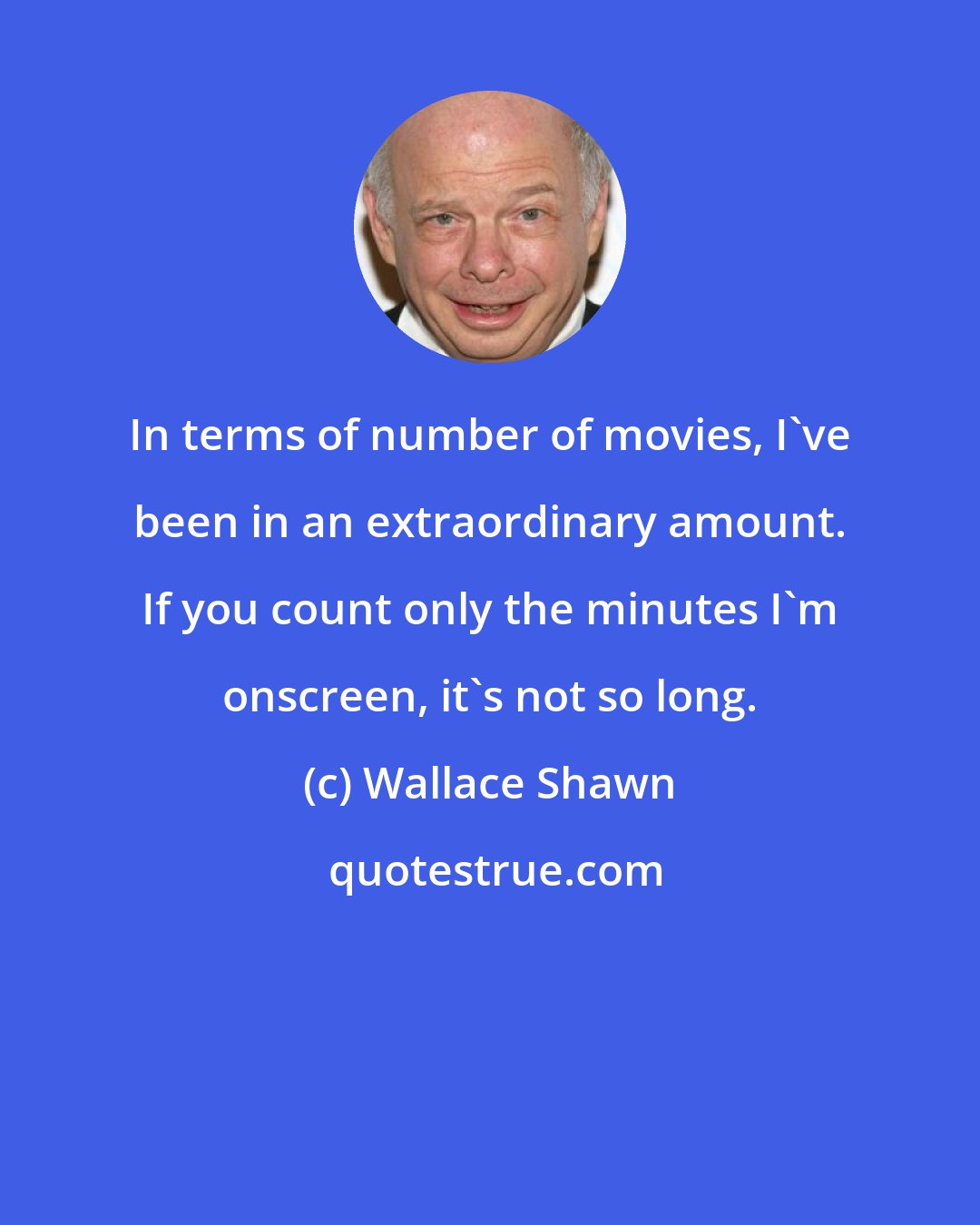 Wallace Shawn: In terms of number of movies, I've been in an extraordinary amount. If you count only the minutes I'm onscreen, it's not so long.