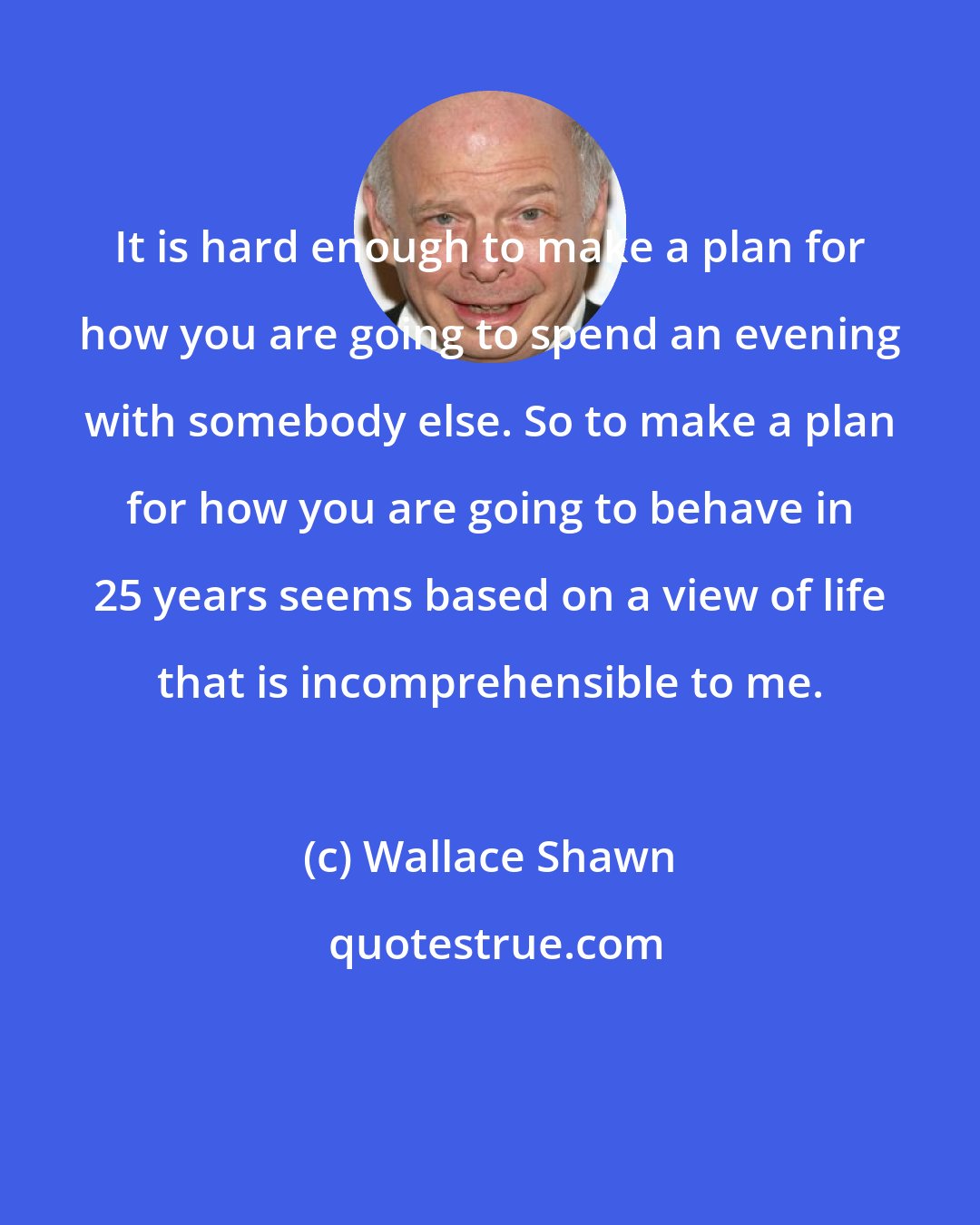 Wallace Shawn: It is hard enough to make a plan for how you are going to spend an evening with somebody else. So to make a plan for how you are going to behave in 25 years seems based on a view of life that is incomprehensible to me.