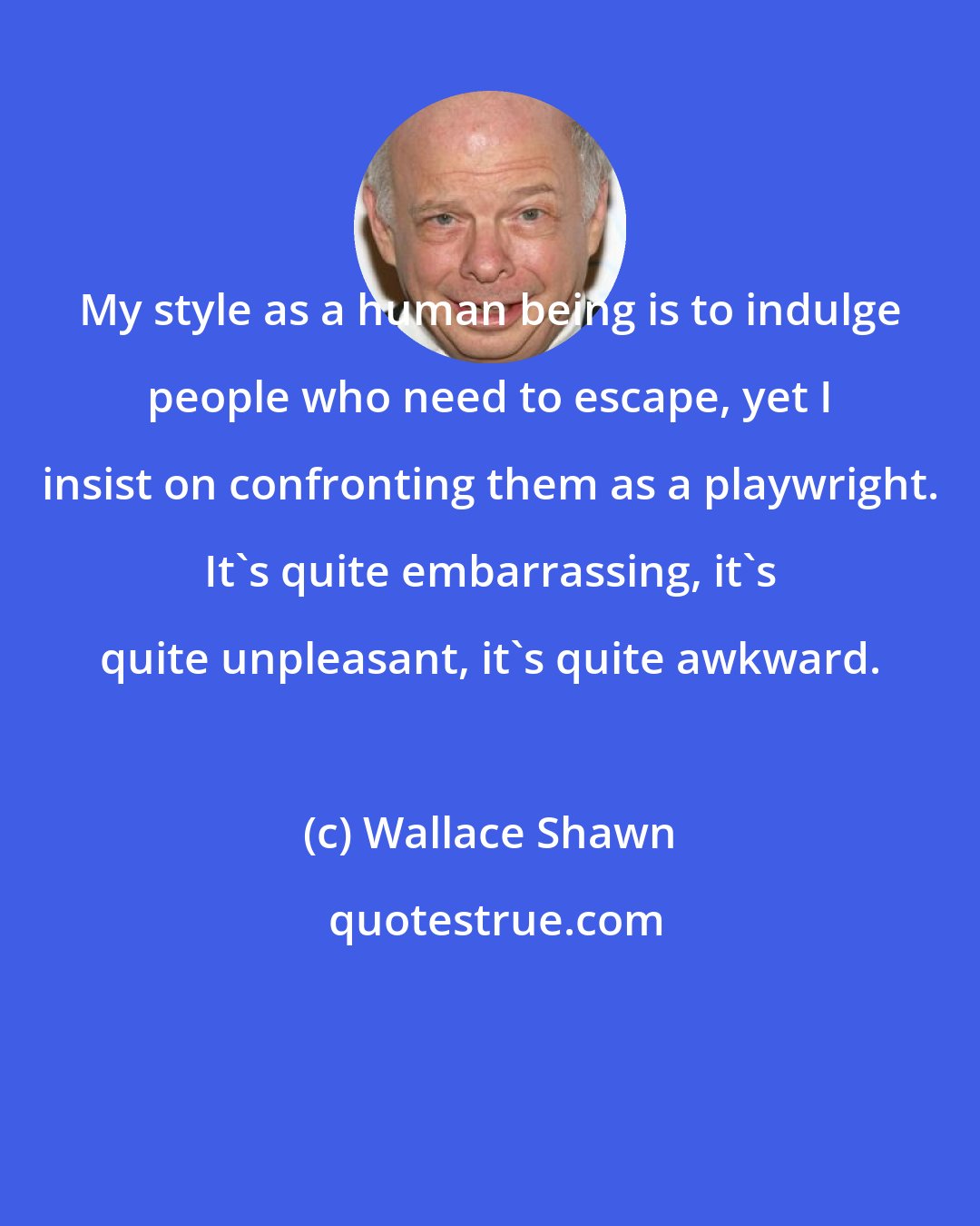 Wallace Shawn: My style as a human being is to indulge people who need to escape, yet I insist on confronting them as a playwright. It's quite embarrassing, it's quite unpleasant, it's quite awkward.