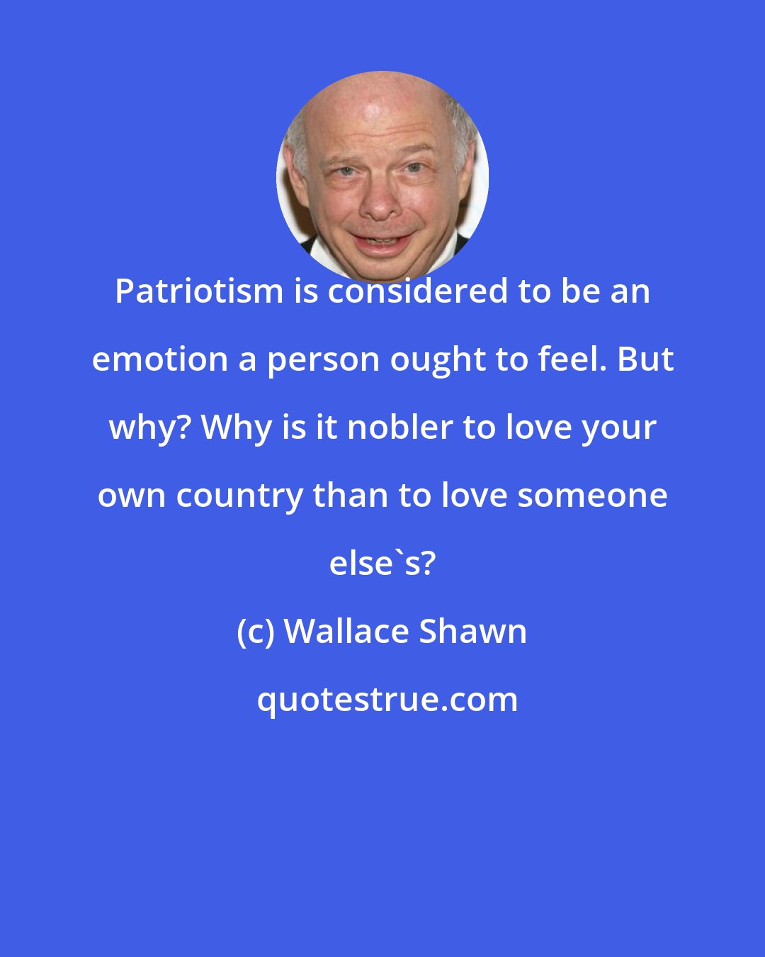 Wallace Shawn: Patriotism is considered to be an emotion a person ought to feel. But why? Why is it nobler to love your own country than to love someone else's?