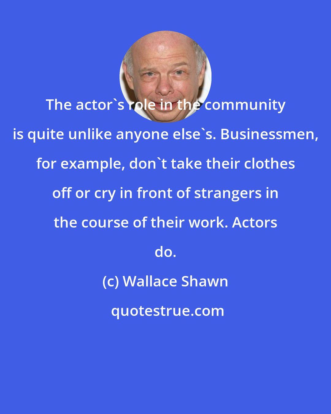 Wallace Shawn: The actor's role in the community is quite unlike anyone else's. Businessmen, for example, don't take their clothes off or cry in front of strangers in the course of their work. Actors do.