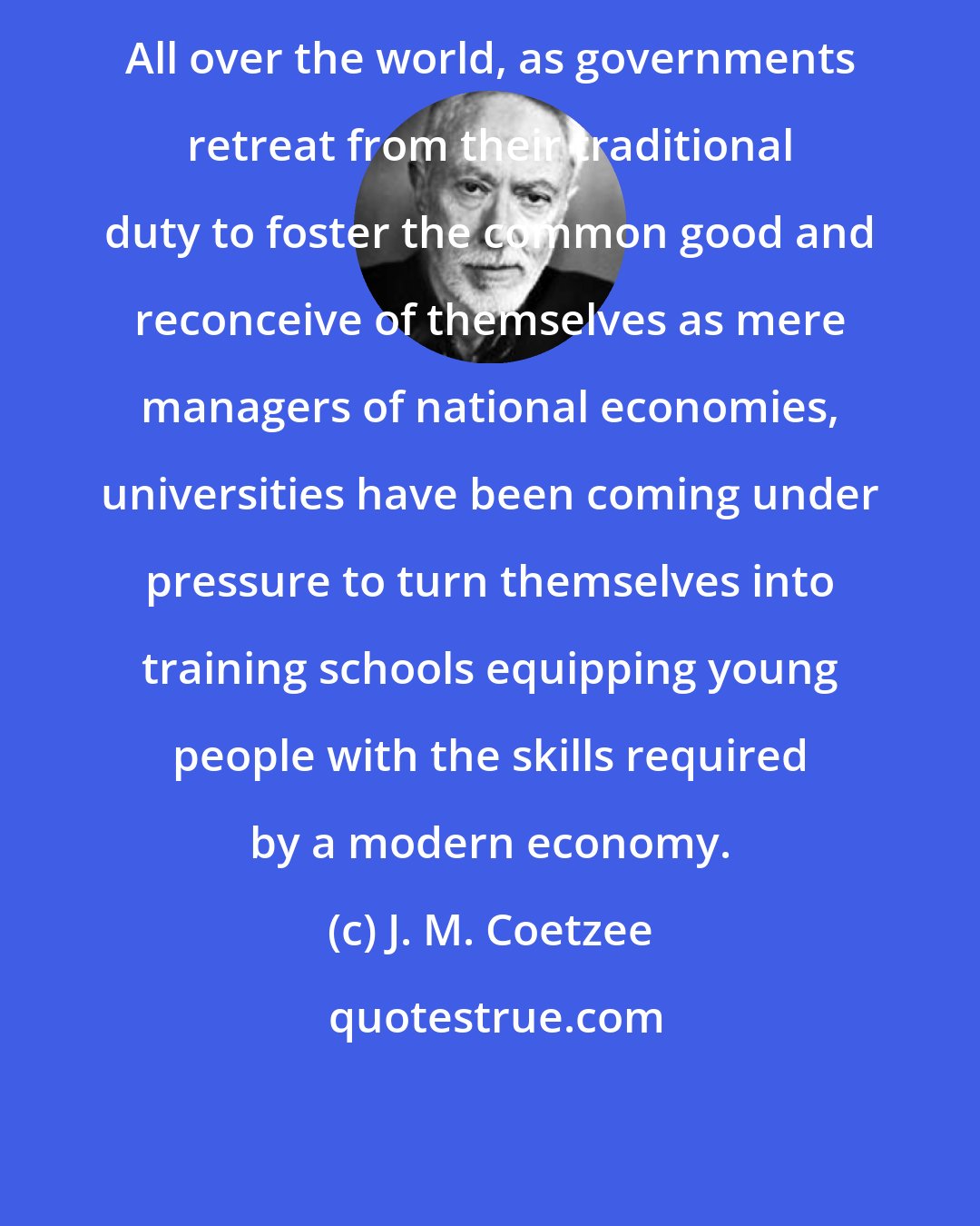 J. M. Coetzee: All over the world, as governments retreat from their traditional duty to foster the common good and reconceive of themselves as mere managers of national economies, universities have been coming under pressure to turn themselves into training schools equipping young people with the skills required by a modern economy.