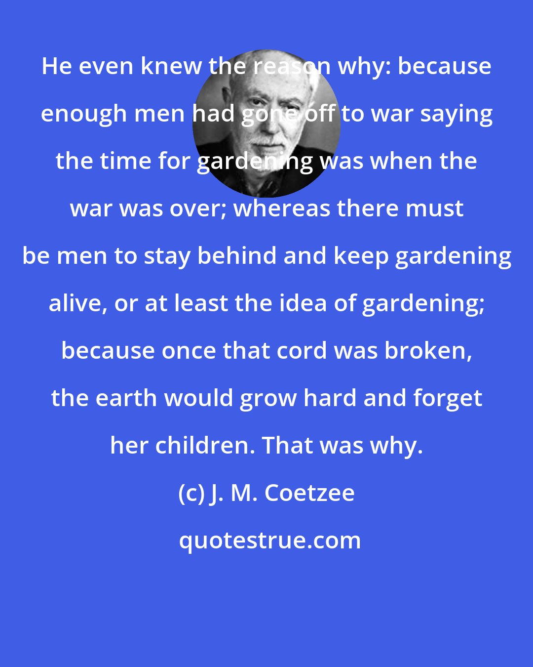 J. M. Coetzee: He even knew the reason why: because enough men had gone off to war saying the time for gardening was when the war was over; whereas there must be men to stay behind and keep gardening alive, or at least the idea of gardening; because once that cord was broken, the earth would grow hard and forget her children. That was why.
