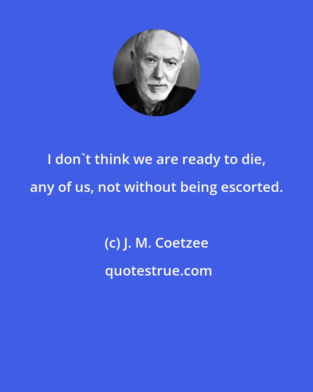 J. M. Coetzee: I don't think we are ready to die, any of us, not without being escorted.