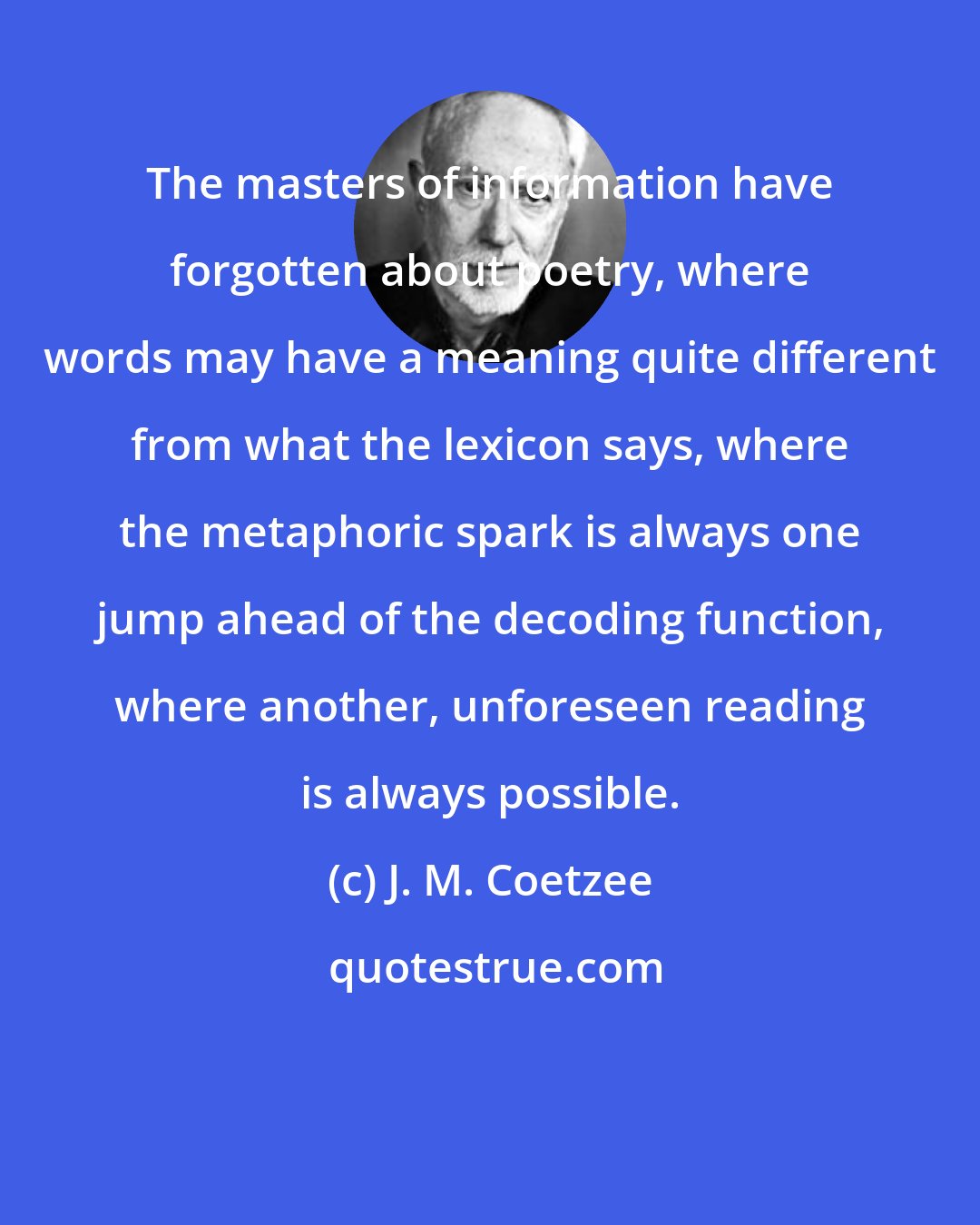 J. M. Coetzee: The masters of information have forgotten about poetry, where words may have a meaning quite different from what the lexicon says, where the metaphoric spark is always one jump ahead of the decoding function, where another, unforeseen reading is always possible.