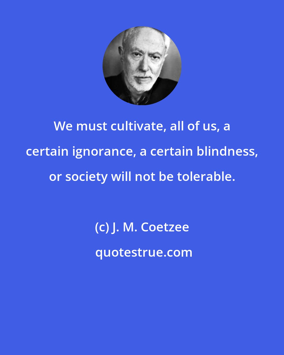 J. M. Coetzee: We must cultivate, all of us, a certain ignorance, a certain blindness, or society will not be tolerable.