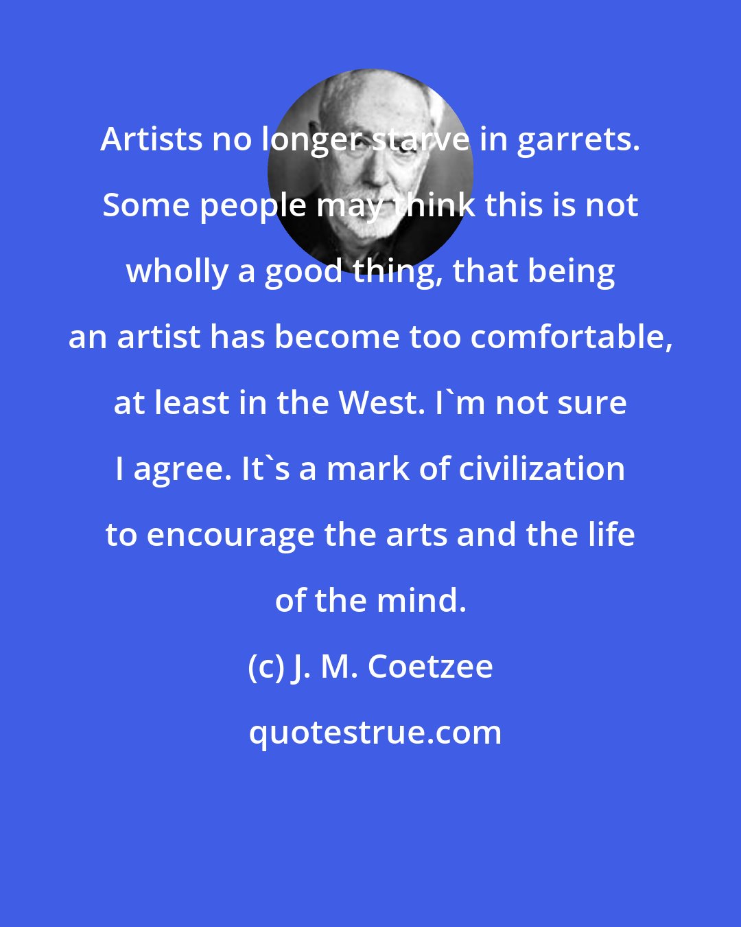 J. M. Coetzee: Artists no longer starve in garrets. Some people may think this is not wholly a good thing, that being an artist has become too comfortable, at least in the West. I'm not sure I agree. It's a mark of civilization to encourage the arts and the life of the mind.