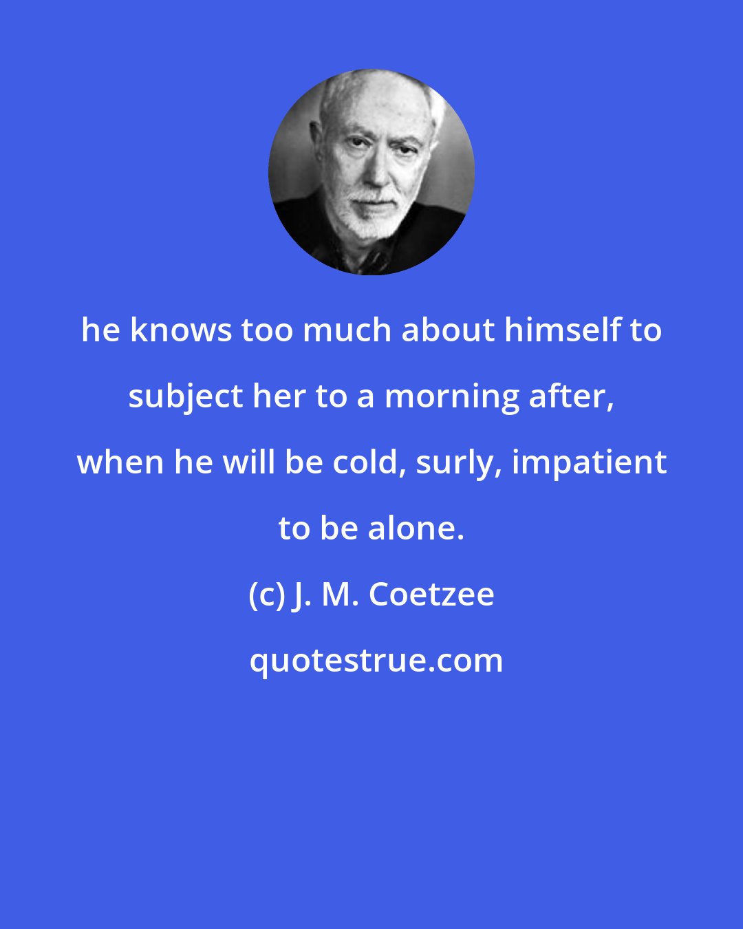 J. M. Coetzee: he knows too much about himself to subject her to a morning after, when he will be cold, surly, impatient to be alone.