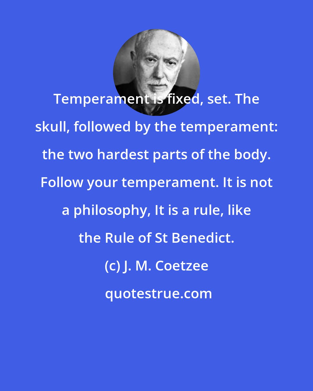 J. M. Coetzee: Temperament is fixed, set. The skull, followed by the temperament: the two hardest parts of the body. Follow your temperament. It is not a philosophy, It is a rule, like the Rule of St Benedict.
