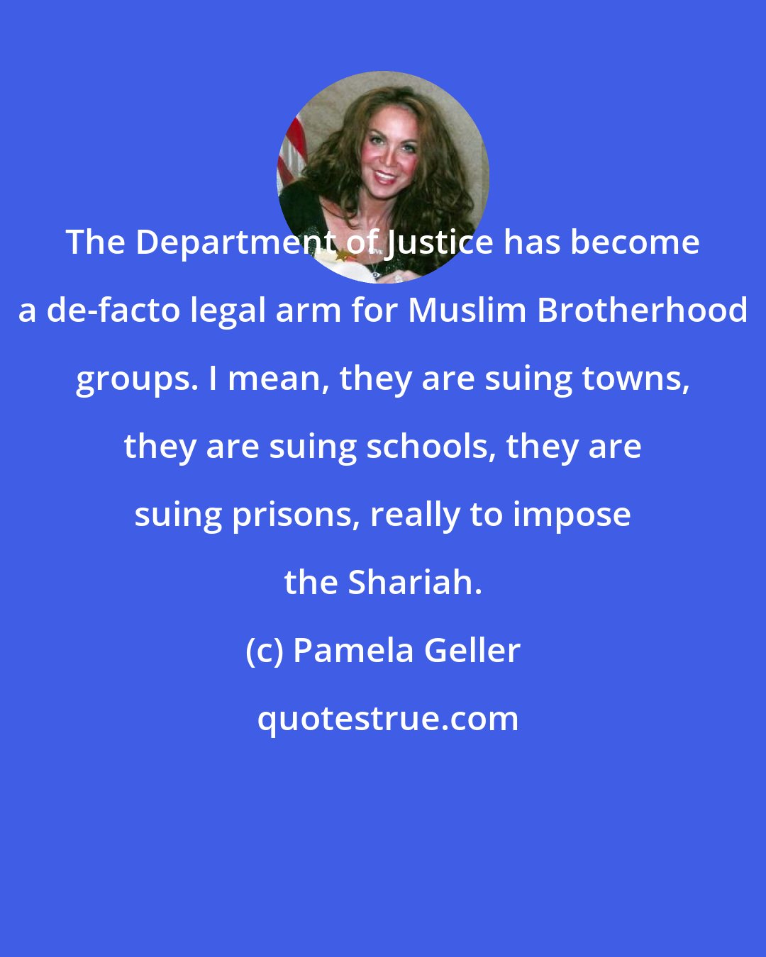 Pamela Geller: The Department of Justice has become a de-facto legal arm for Muslim Brotherhood groups. I mean, they are suing towns, they are suing schools, they are suing prisons, really to impose the Shariah.