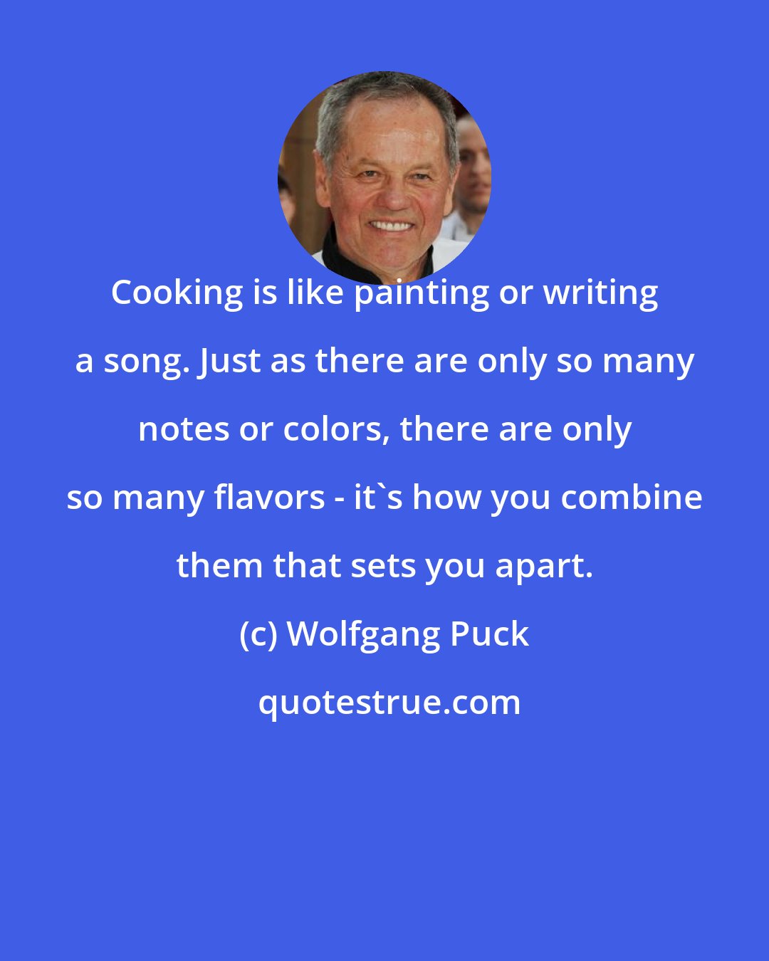 Wolfgang Puck: Cooking is like painting or writing a song. Just as there are only so many notes or colors, there are only so many flavors - it's how you combine them that sets you apart.