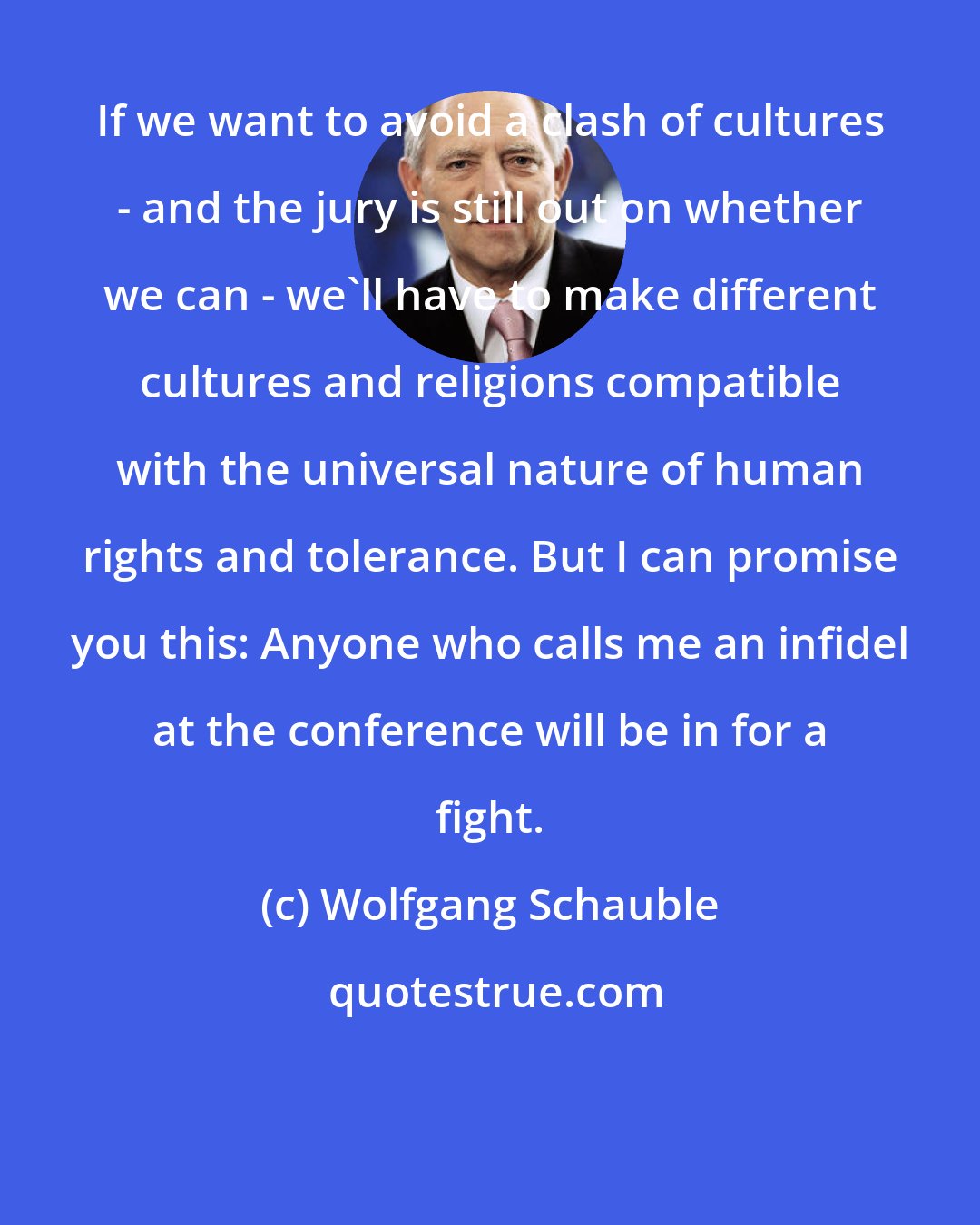 Wolfgang Schauble: If we want to avoid a clash of cultures - and the jury is still out on whether we can - we'll have to make different cultures and religions compatible with the universal nature of human rights and tolerance. But I can promise you this: Anyone who calls me an infidel at the conference will be in for a fight.