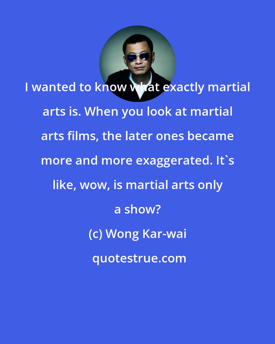 Wong Kar-wai: I wanted to know what exactly martial arts is. When you look at martial arts films, the later ones became more and more exaggerated. It's like, wow, is martial arts only a show?