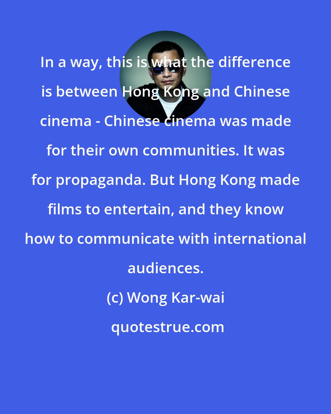 Wong Kar-wai: In a way, this is what the difference is between Hong Kong and Chinese cinema - Chinese cinema was made for their own communities. It was for propaganda. But Hong Kong made films to entertain, and they know how to communicate with international audiences.