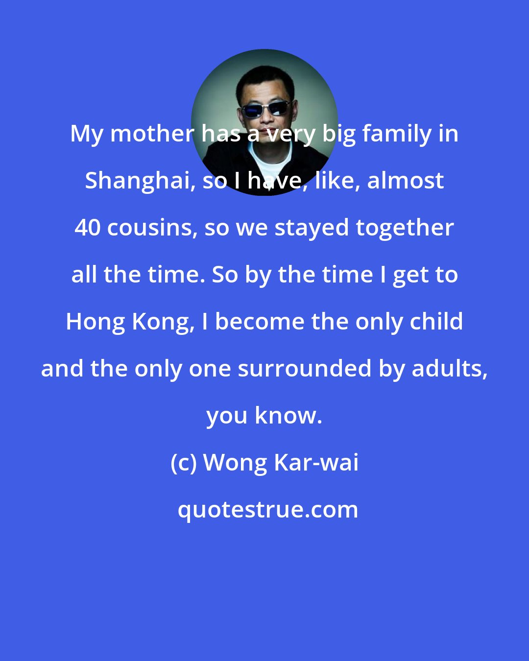 Wong Kar-wai: My mother has a very big family in Shanghai, so I have, like, almost 40 cousins, so we stayed together all the time. So by the time I get to Hong Kong, I become the only child and the only one surrounded by adults, you know.