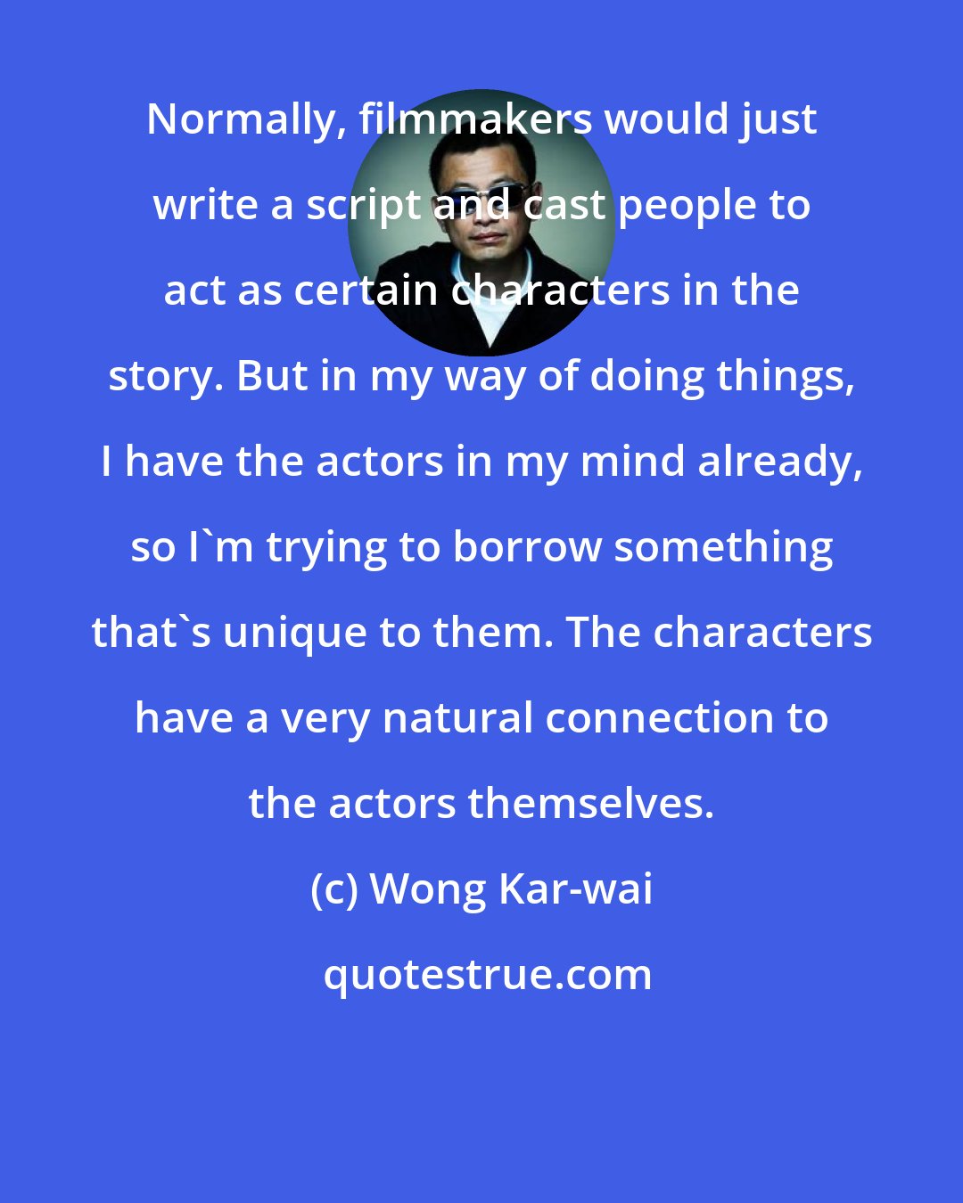 Wong Kar-wai: Normally, filmmakers would just write a script and cast people to act as certain characters in the story. But in my way of doing things, I have the actors in my mind already, so I'm trying to borrow something that's unique to them. The characters have a very natural connection to the actors themselves.
