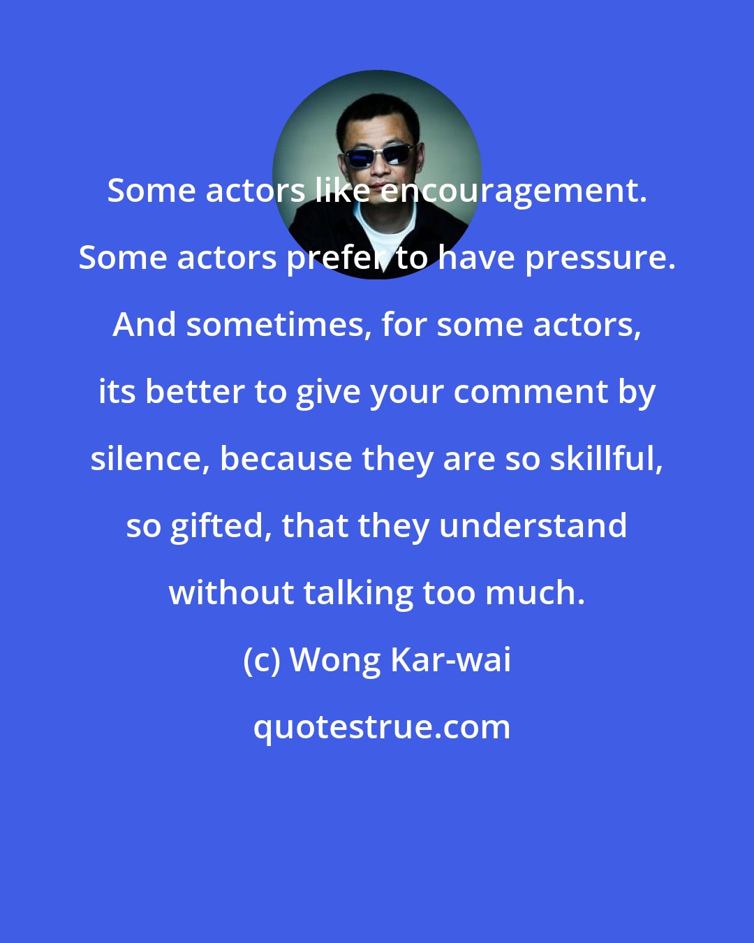 Wong Kar-wai: Some actors like encouragement. Some actors prefer to have pressure. And sometimes, for some actors, its better to give your comment by silence, because they are so skillful, so gifted, that they understand without talking too much.