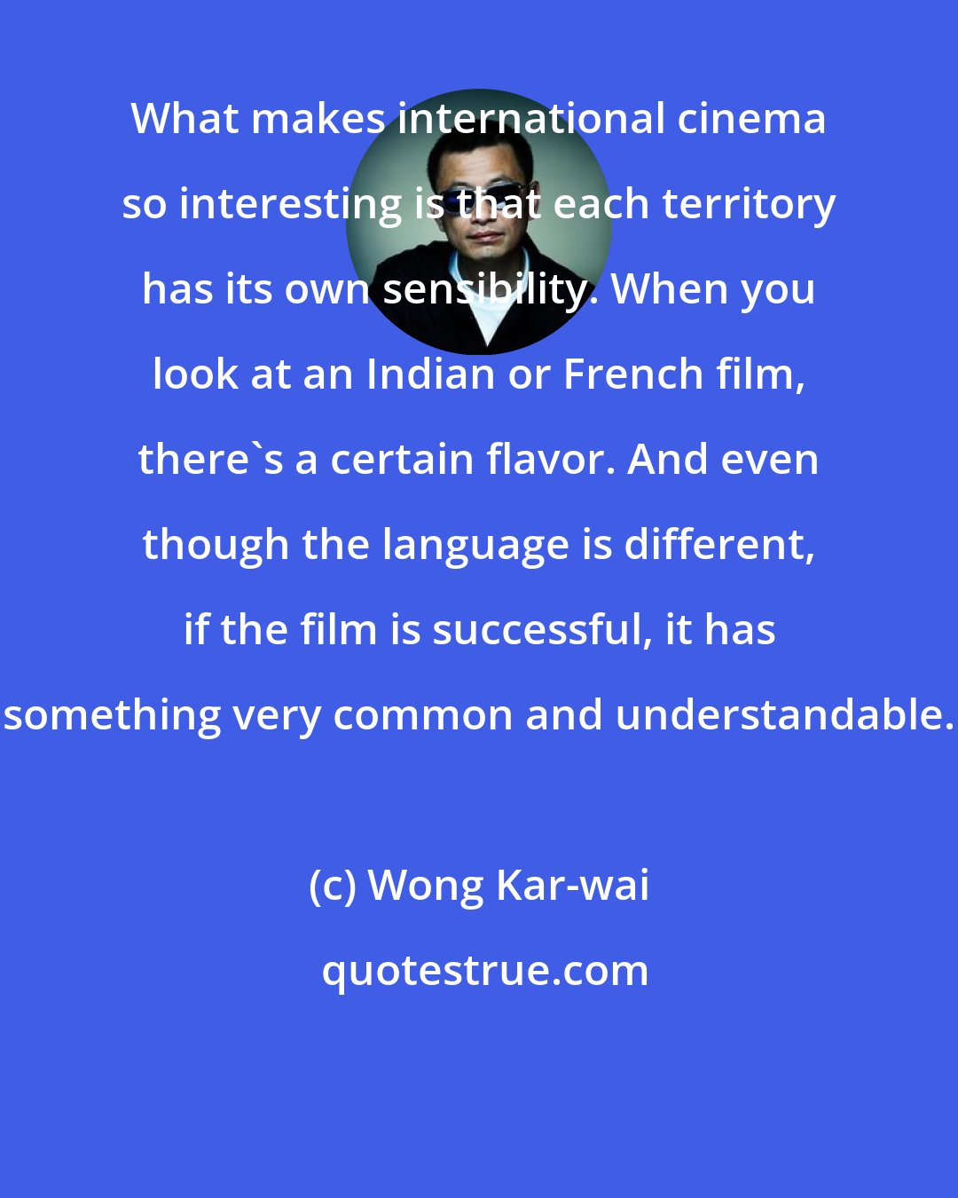 Wong Kar-wai: What makes international cinema so interesting is that each territory has its own sensibility. When you look at an Indian or French film, there's a certain flavor. And even though the language is different, if the film is successful, it has something very common and understandable.