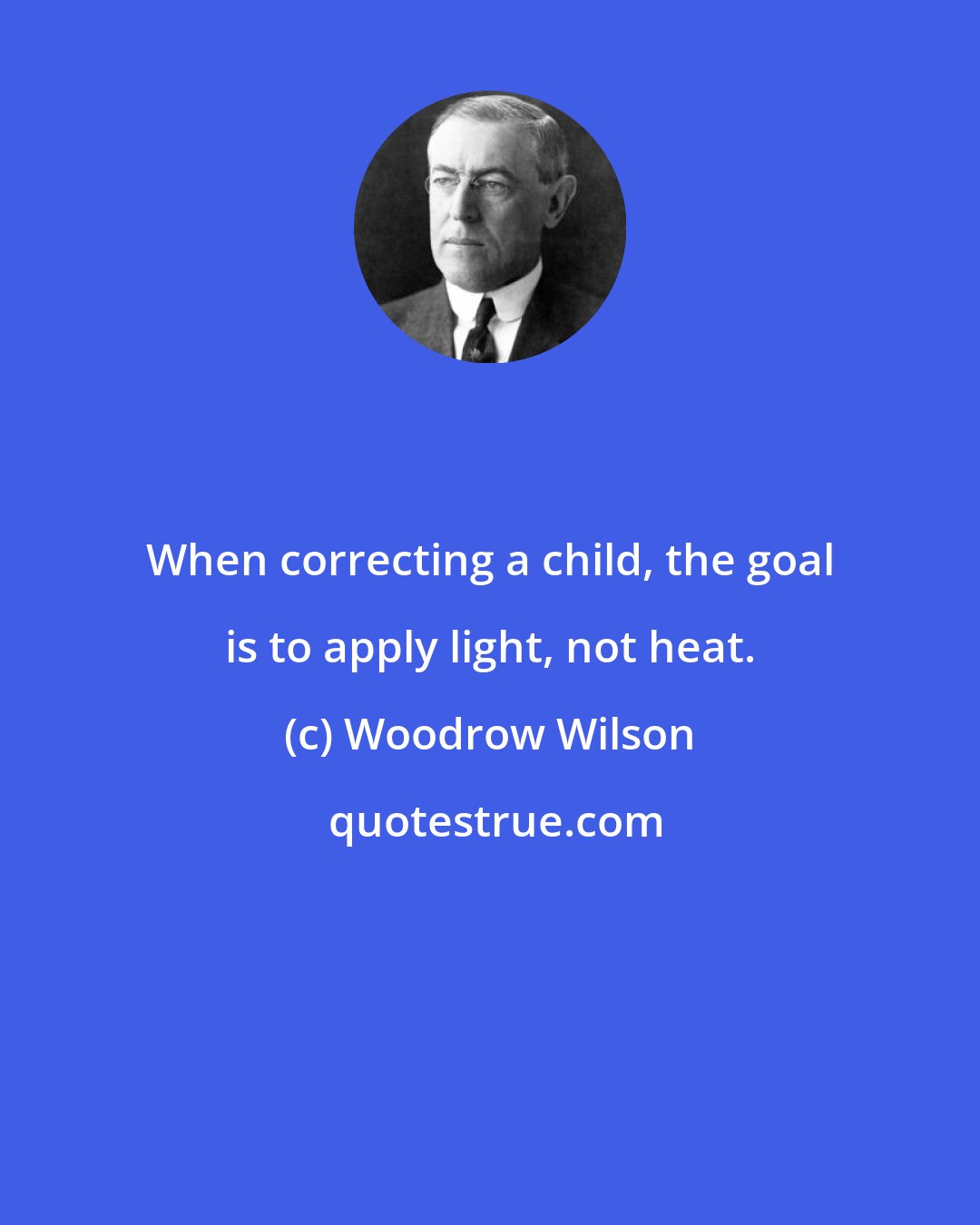 Woodrow Wilson: When correcting a child, the goal is to apply light, not heat.