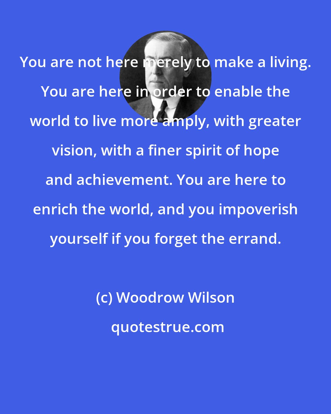 Woodrow Wilson: You are not here merely to make a living. You are here in order to enable the world to live more amply, with greater vision, with a finer spirit of hope and achievement. You are here to enrich the world, and you impoverish yourself if you forget the errand.
