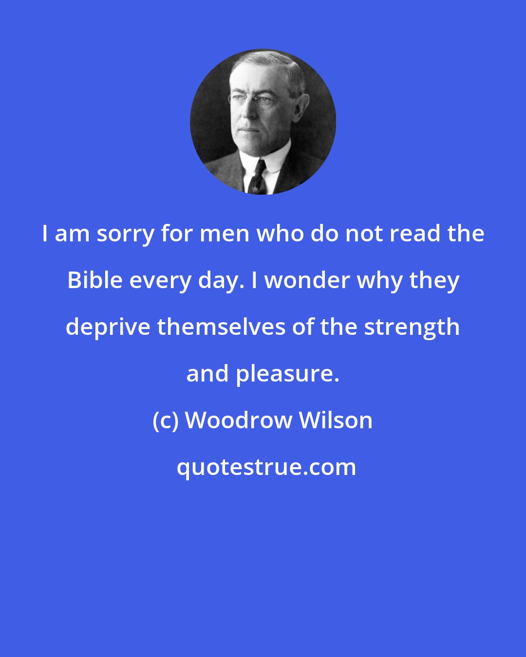 Woodrow Wilson: I am sorry for men who do not read the Bible every day. I wonder why they deprive themselves of the strength and pleasure.