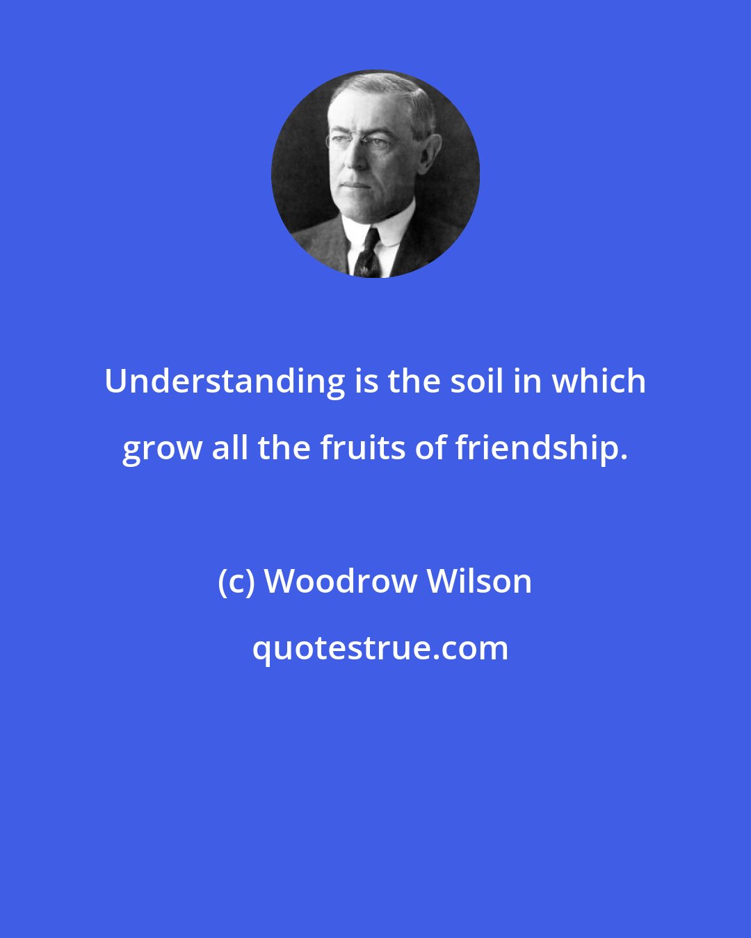 Woodrow Wilson: Understanding is the soil in which grow all the fruits of friendship.