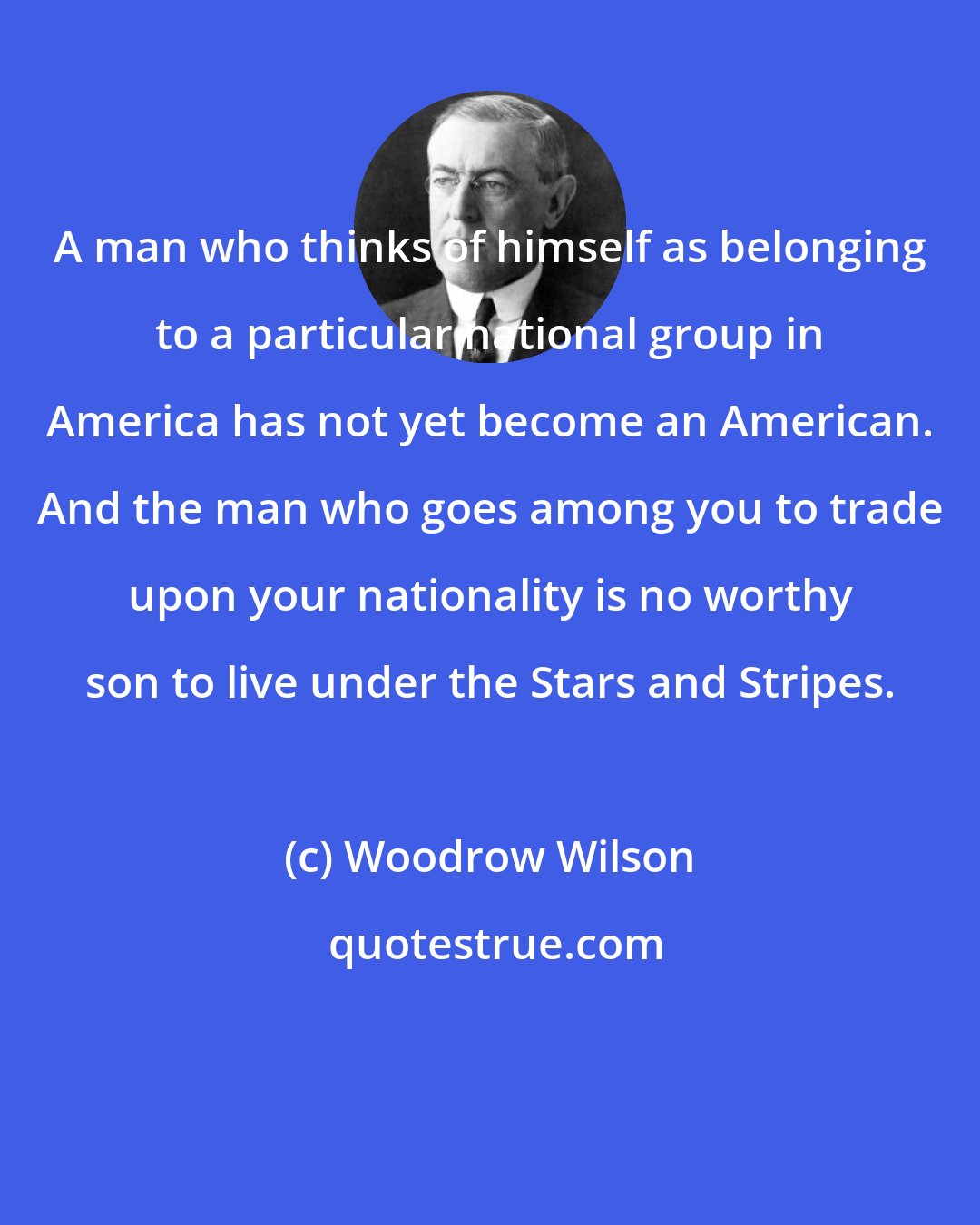 Woodrow Wilson: A man who thinks of himself as belonging to a particular national group in America has not yet become an American. And the man who goes among you to trade upon your nationality is no worthy son to live under the Stars and Stripes.