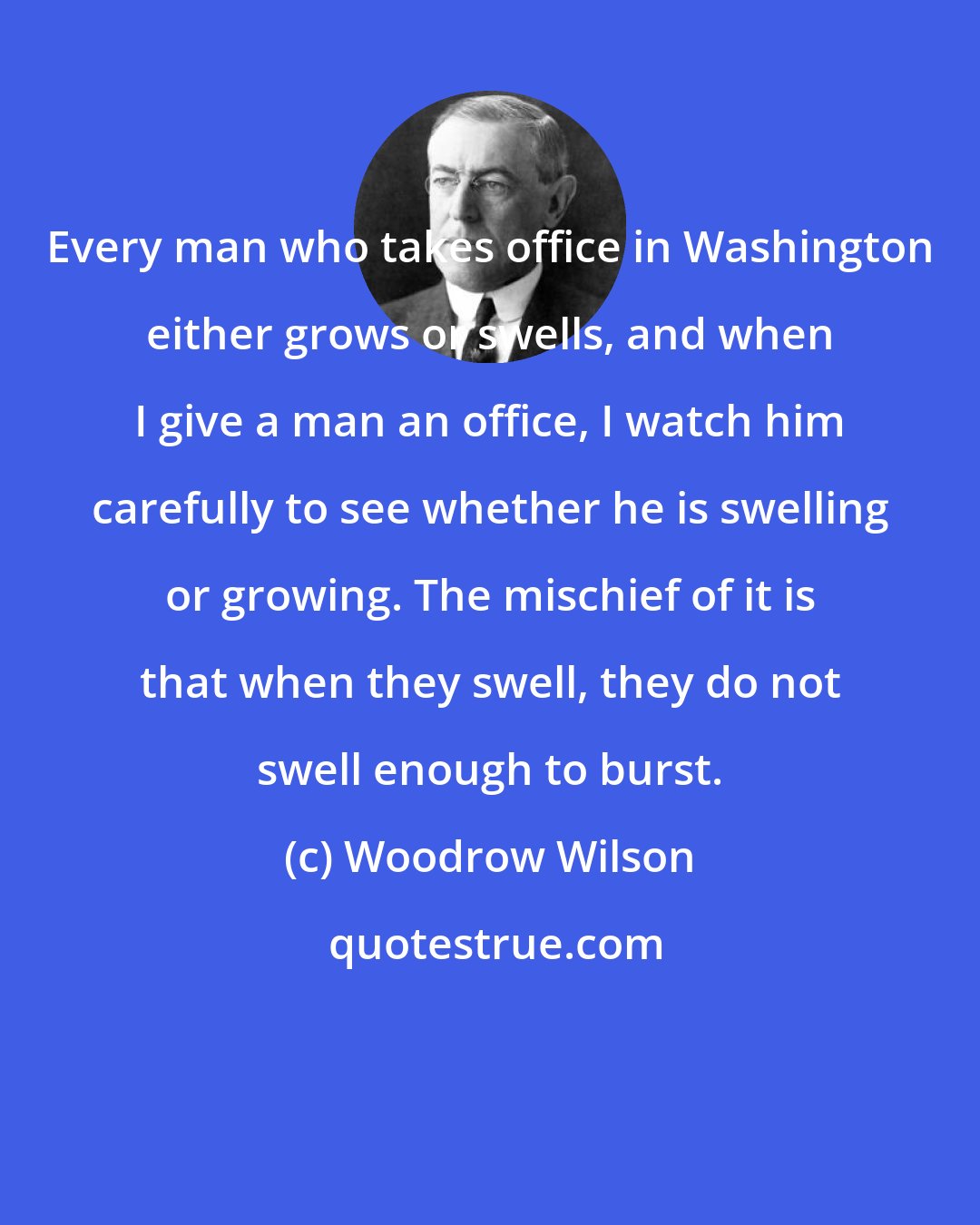 Woodrow Wilson: Every man who takes office in Washington either grows or swells, and when I give a man an office, I watch him carefully to see whether he is swelling or growing. The mischief of it is that when they swell, they do not swell enough to burst.