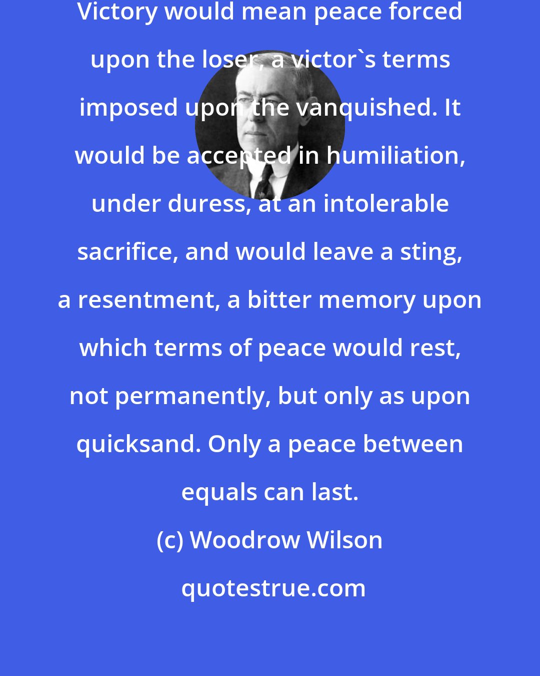 Woodrow Wilson: It must be a peace without victory... Victory would mean peace forced upon the loser, a victor's terms imposed upon the vanquished. It would be accepted in humiliation, under duress, at an intolerable sacrifice, and would leave a sting, a resentment, a bitter memory upon which terms of peace would rest, not permanently, but only as upon quicksand. Only a peace between equals can last.