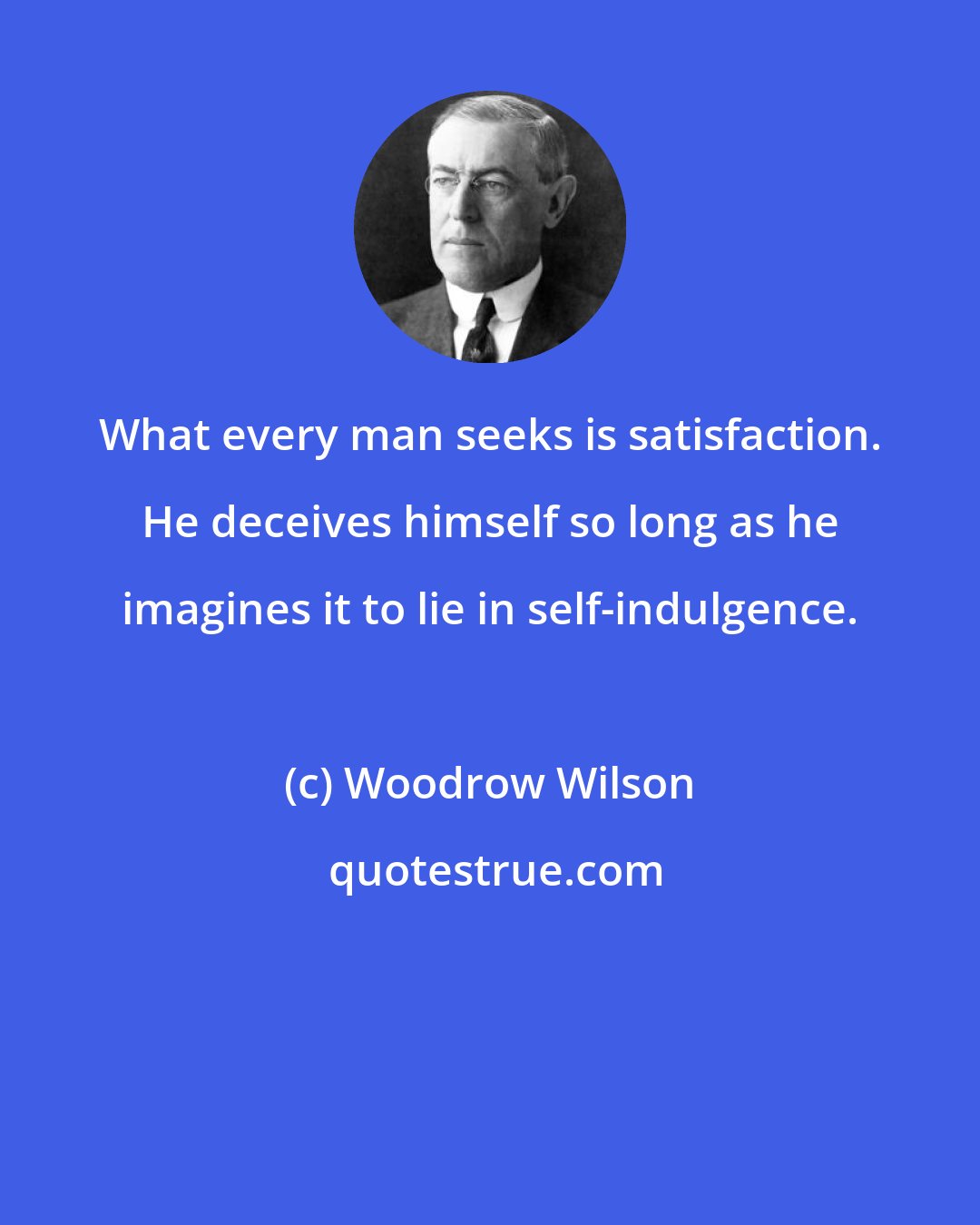 Woodrow Wilson: What every man seeks is satisfaction. He deceives himself so long as he imagines it to lie in self-indulgence.