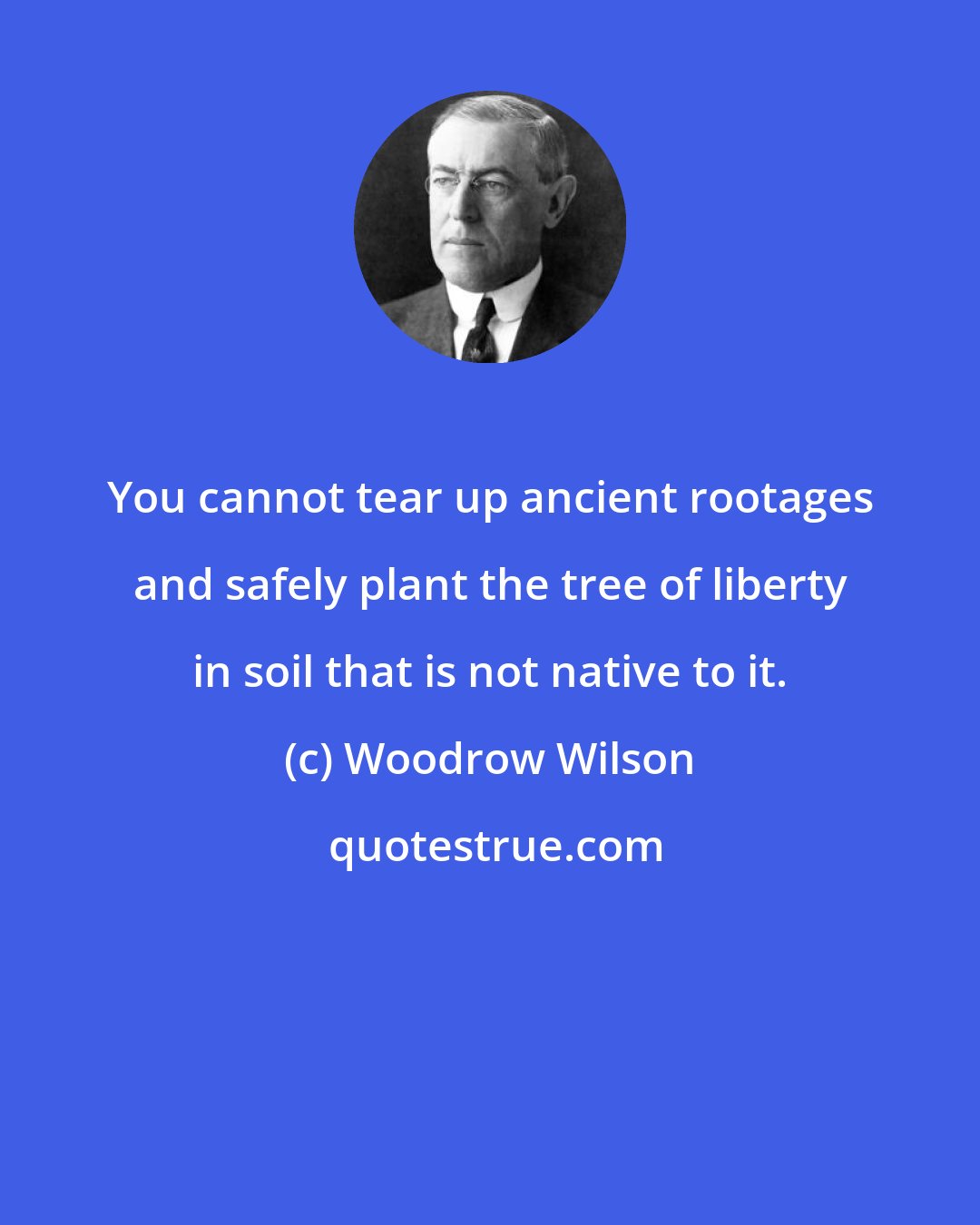 Woodrow Wilson: You cannot tear up ancient rootages and safely plant the tree of liberty in soil that is not native to it.