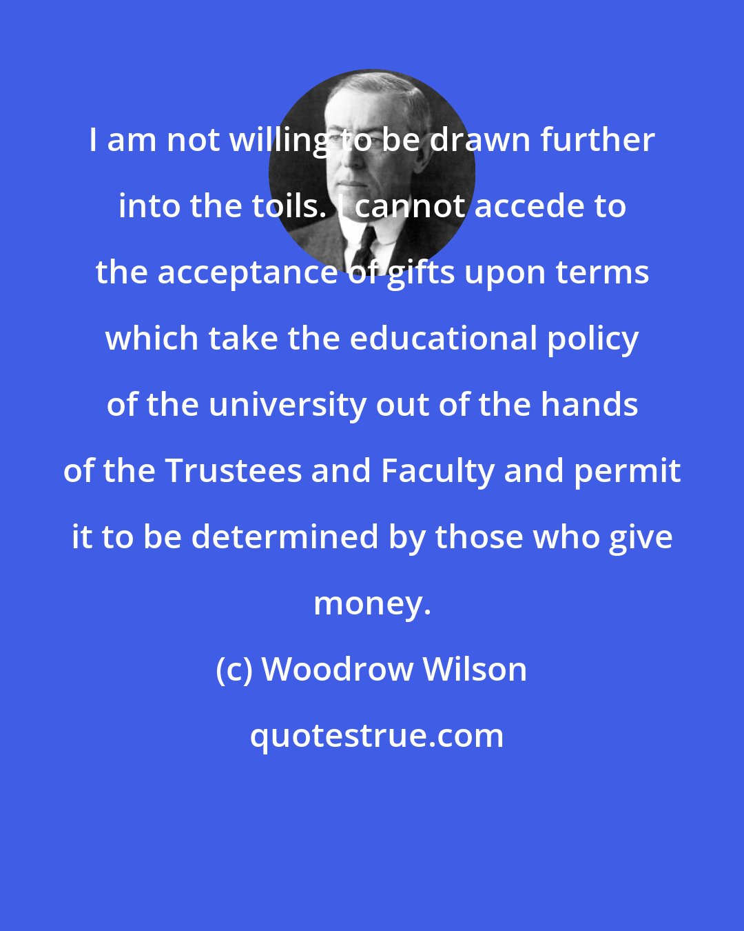 Woodrow Wilson: I am not willing to be drawn further into the toils. I cannot accede to the acceptance of gifts upon terms which take the educational policy of the university out of the hands of the Trustees and Faculty and permit it to be determined by those who give money.