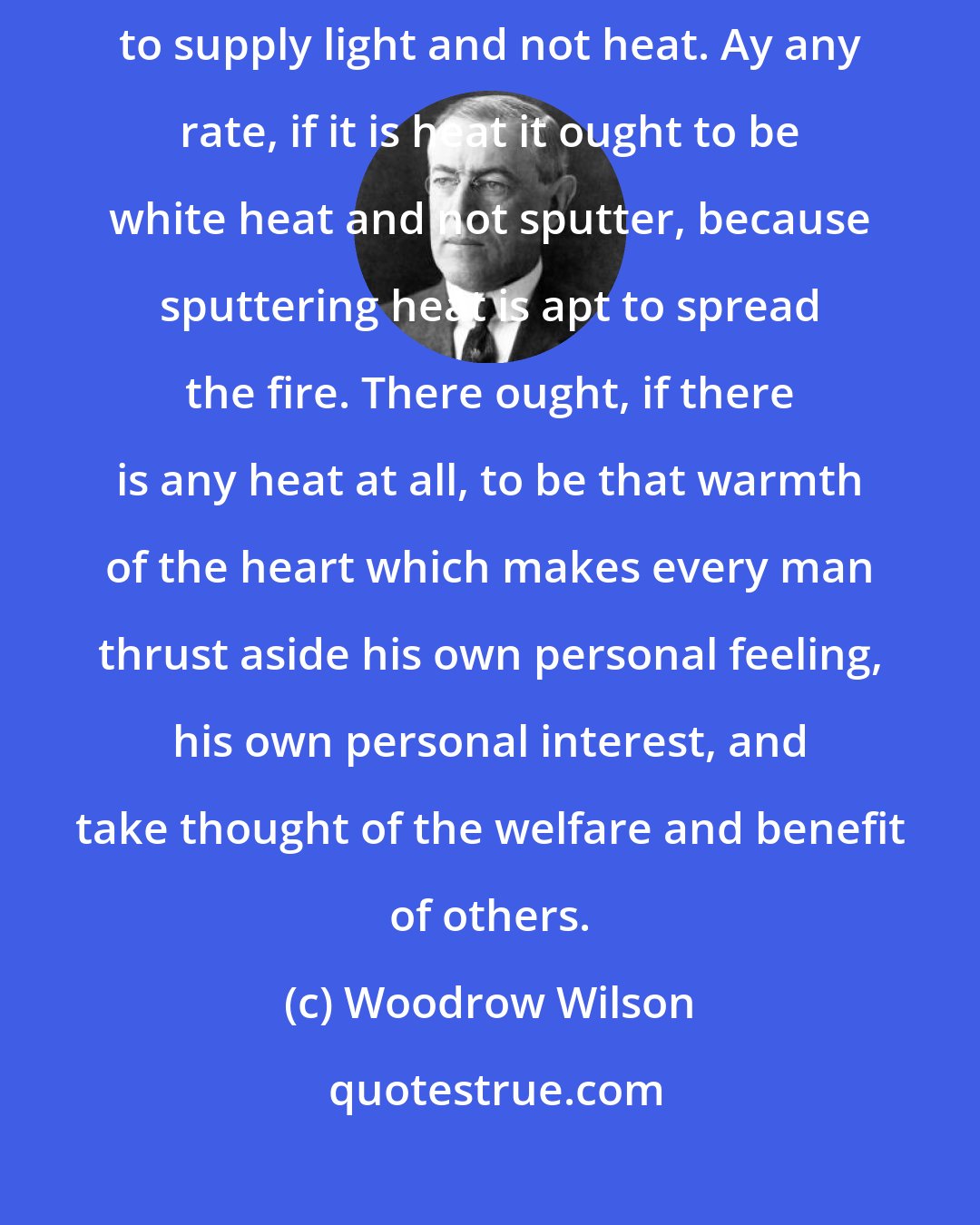 Woodrow Wilson: One cool judgment is worth a thousand hasty councils. The thing to do is to supply light and not heat. Ay any rate, if it is heat it ought to be white heat and not sputter, because sputtering heat is apt to spread the fire. There ought, if there is any heat at all, to be that warmth of the heart which makes every man thrust aside his own personal feeling, his own personal interest, and take thought of the welfare and benefit of others.