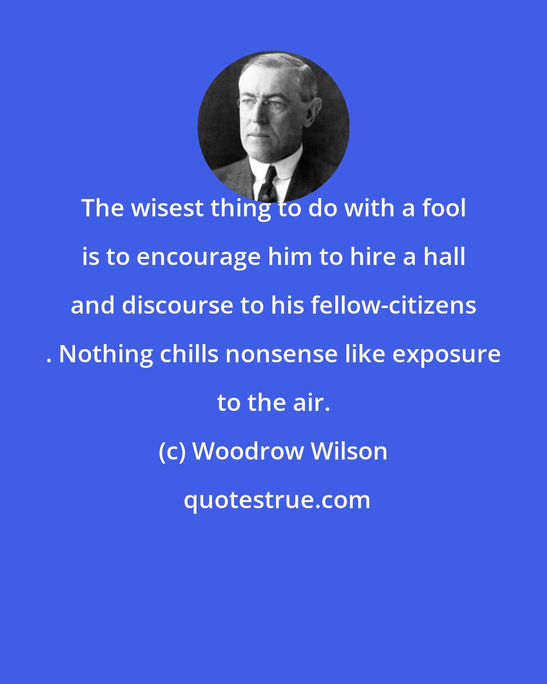 Woodrow Wilson: The wisest thing to do with a fool is to encourage him to hire a hall and discourse to his fellow-citizens . Nothing chills nonsense like exposure to the air.