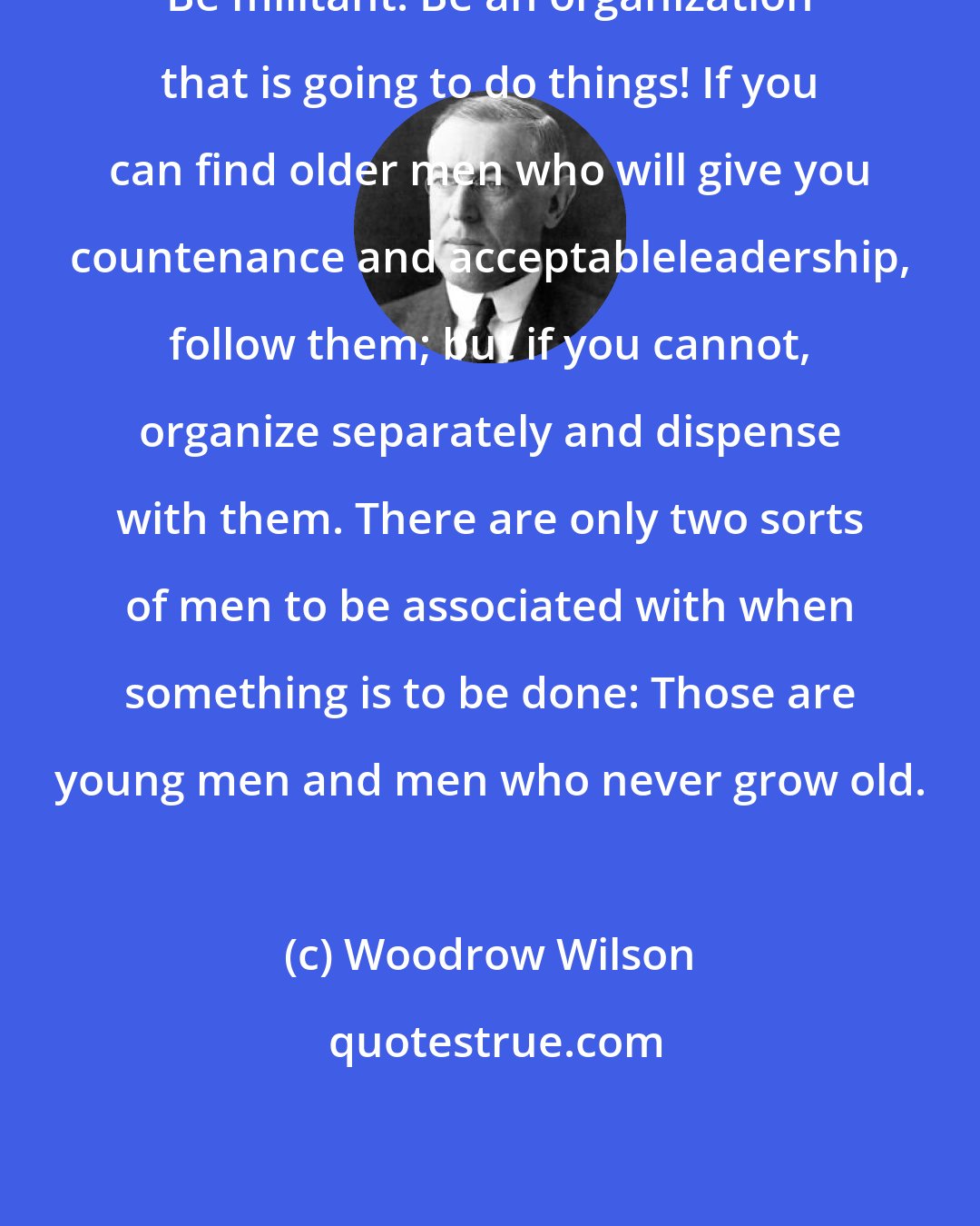 Woodrow Wilson: Be militant! Be an organization that is going to do things! If you can find older men who will give you countenance and acceptableleadership, follow them; but if you cannot, organize separately and dispense with them. There are only two sorts of men to be associated with when something is to be done: Those are young men and men who never grow old.