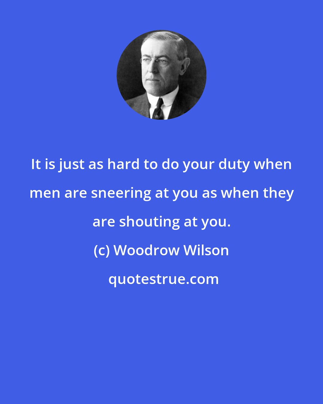 Woodrow Wilson: It is just as hard to do your duty when men are sneering at you as when they are shouting at you.