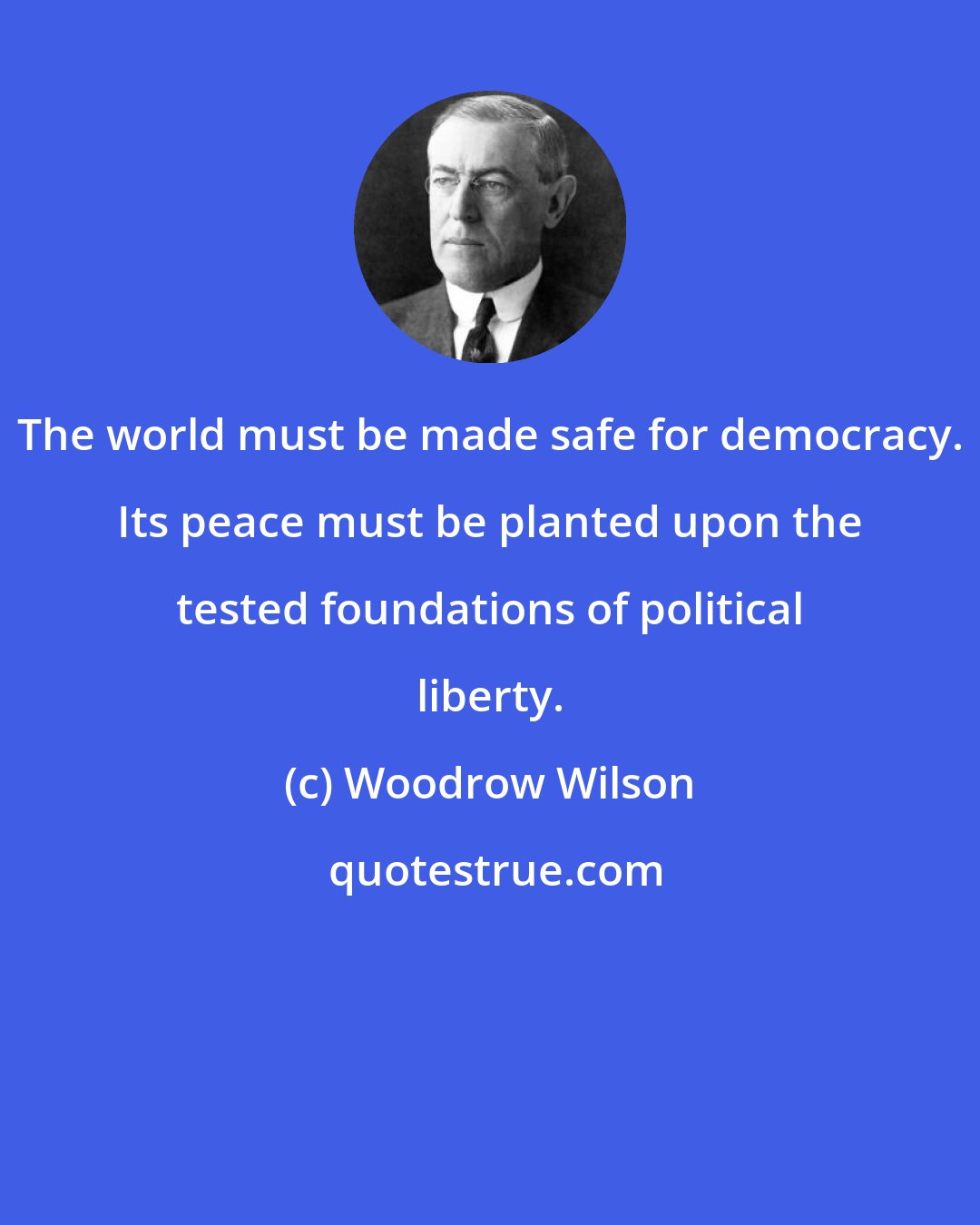 Woodrow Wilson: The world must be made safe for democracy. Its peace must be planted upon the tested foundations of political liberty.