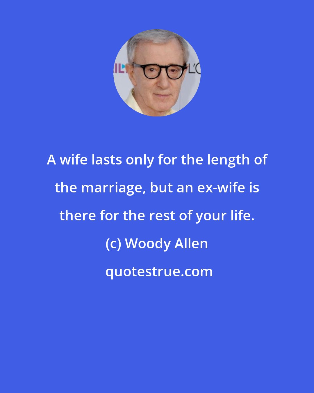 Woody Allen: A wife lasts only for the length of the marriage, but an ex-wife is there for the rest of your life.