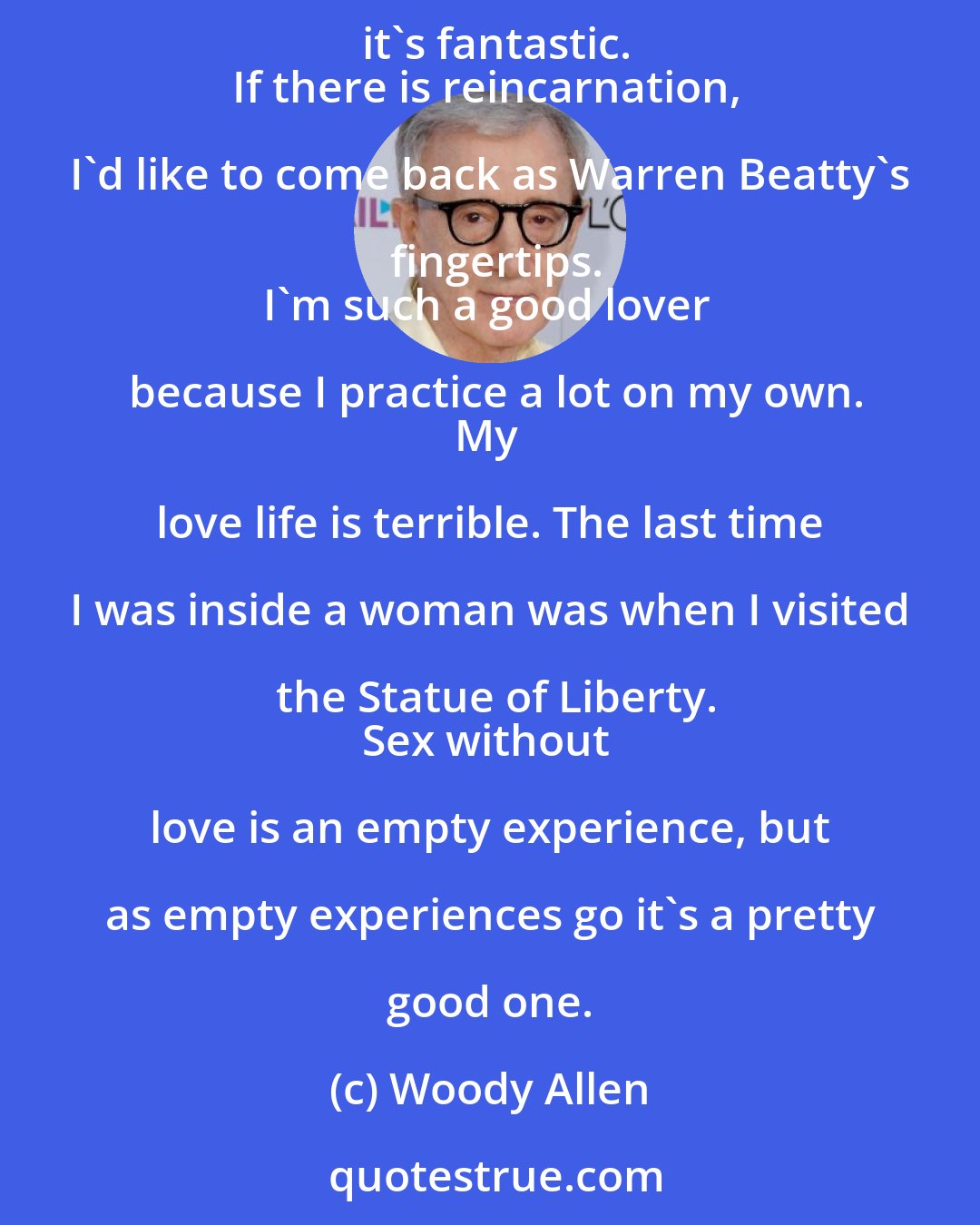 Woody Allen: Bisexuality doubles your chances of a date on a Saturday night.
I believe that sex is a beautiful thing between two people. Between five, it's fantastic.
If there is reincarnation, I'd like to come back as Warren Beatty's fingertips.
I'm such a good lover because I practice a lot on my own.
My love life is terrible. The last time I was inside a woman was when I visited the Statue of Liberty.
Sex without love is an empty experience, but as empty experiences go it's a pretty good one.