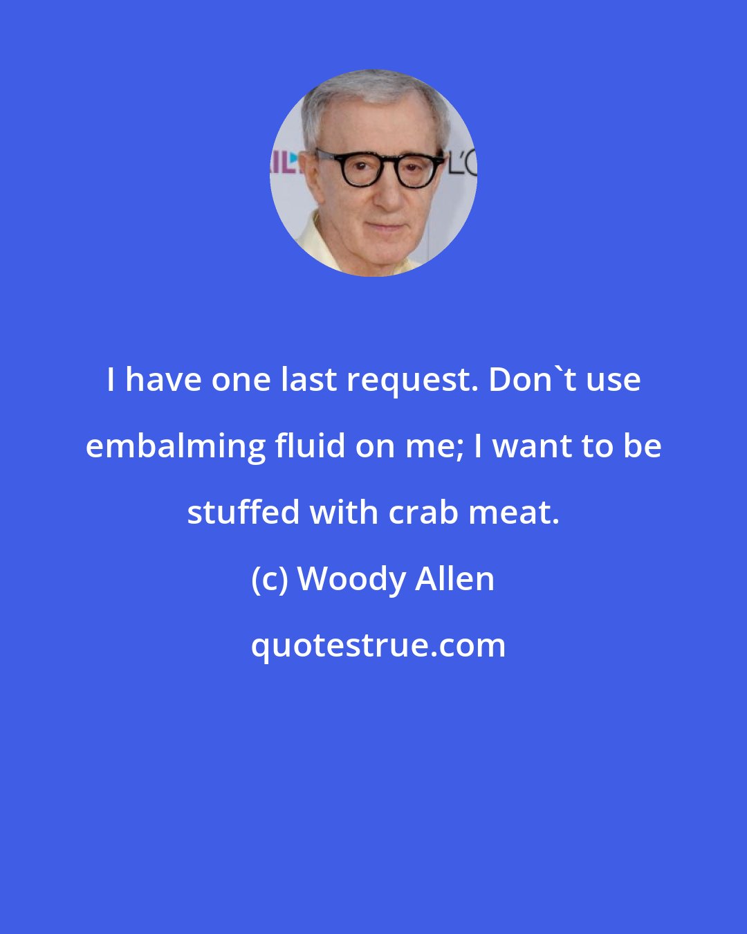 Woody Allen: I have one last request. Don't use embalming fluid on me; I want to be stuffed with crab meat.