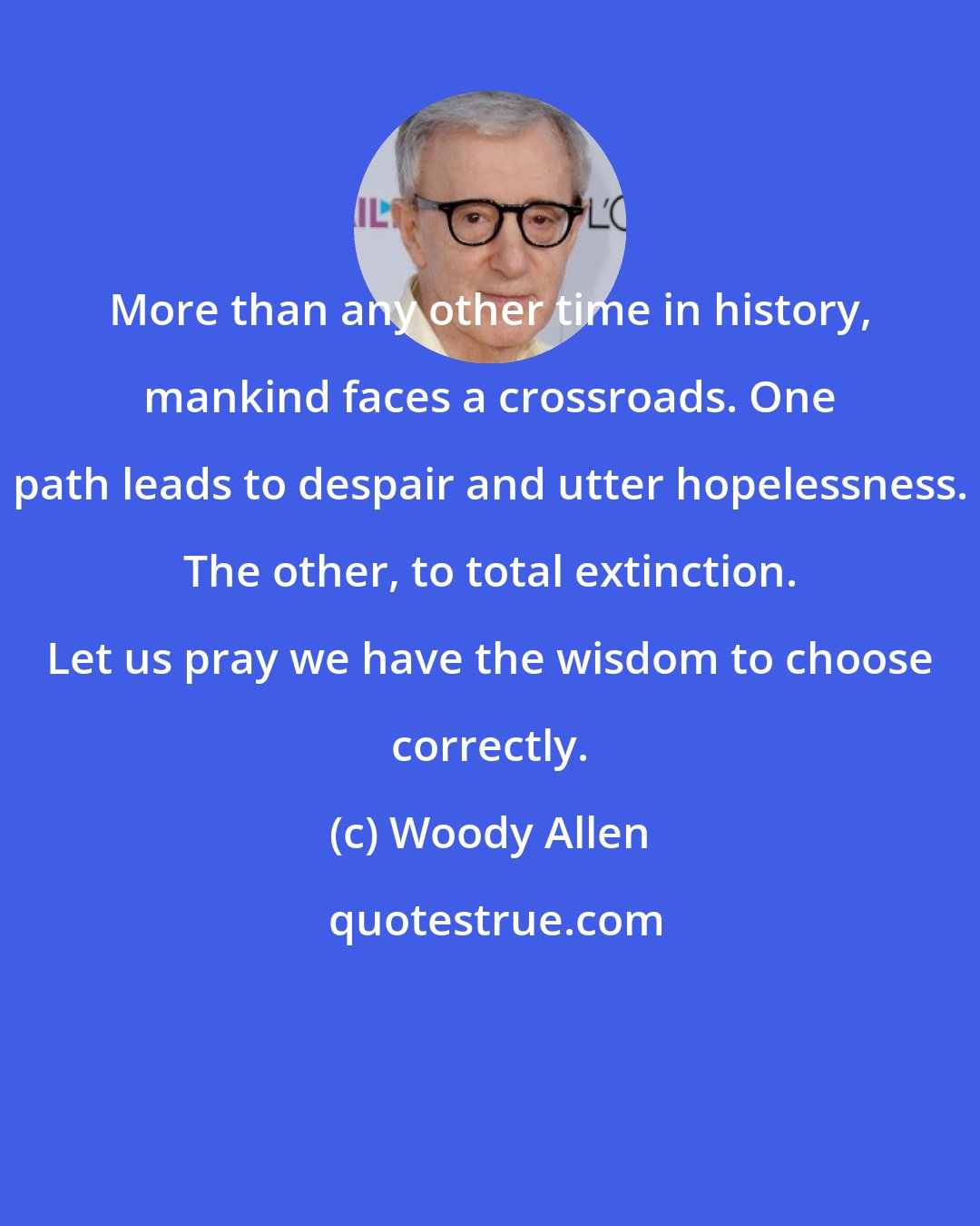 Woody Allen: More than any other time in history, mankind faces a crossroads. One path leads to despair and utter hopelessness. The other, to total extinction. Let us pray we have the wisdom to choose correctly.