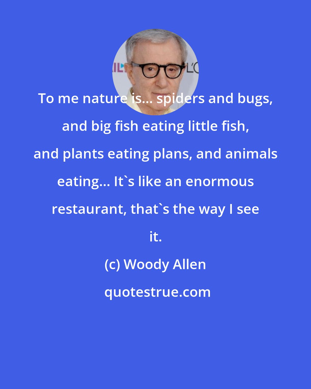 Woody Allen: To me nature is... spiders and bugs, and big fish eating little fish, and plants eating plans, and animals eating... It's like an enormous restaurant, that's the way I see it.