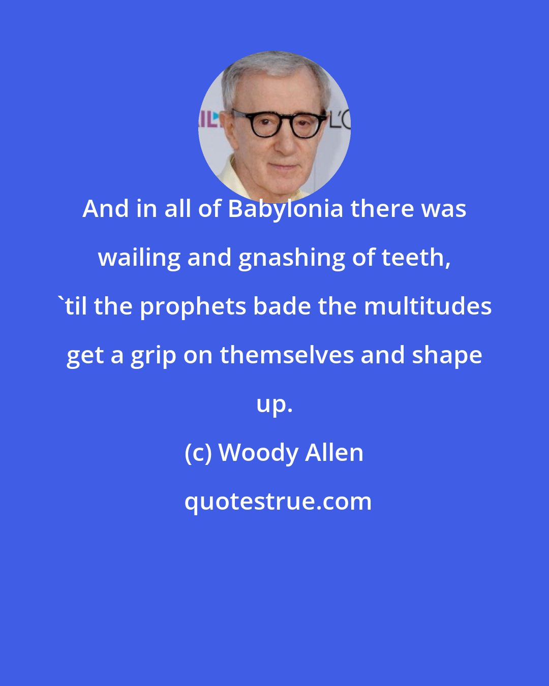 Woody Allen: And in all of Babylonia there was wailing and gnashing of teeth, 'til the prophets bade the multitudes get a grip on themselves and shape up.