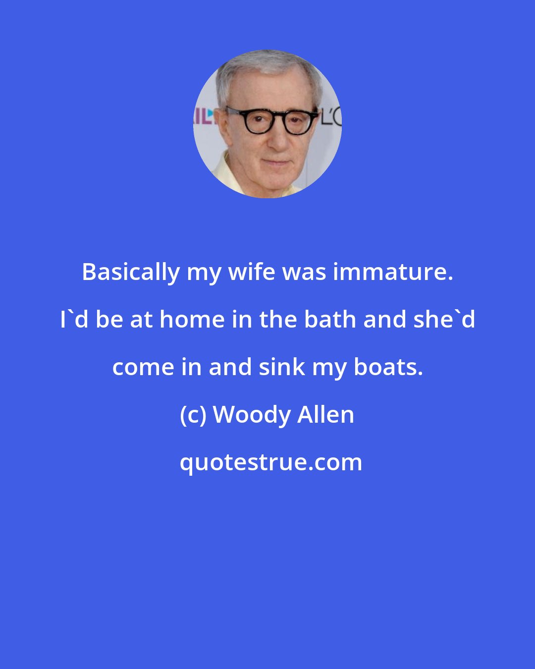 Woody Allen: Basically my wife was immature. I'd be at home in the bath and she'd come in and sink my boats.