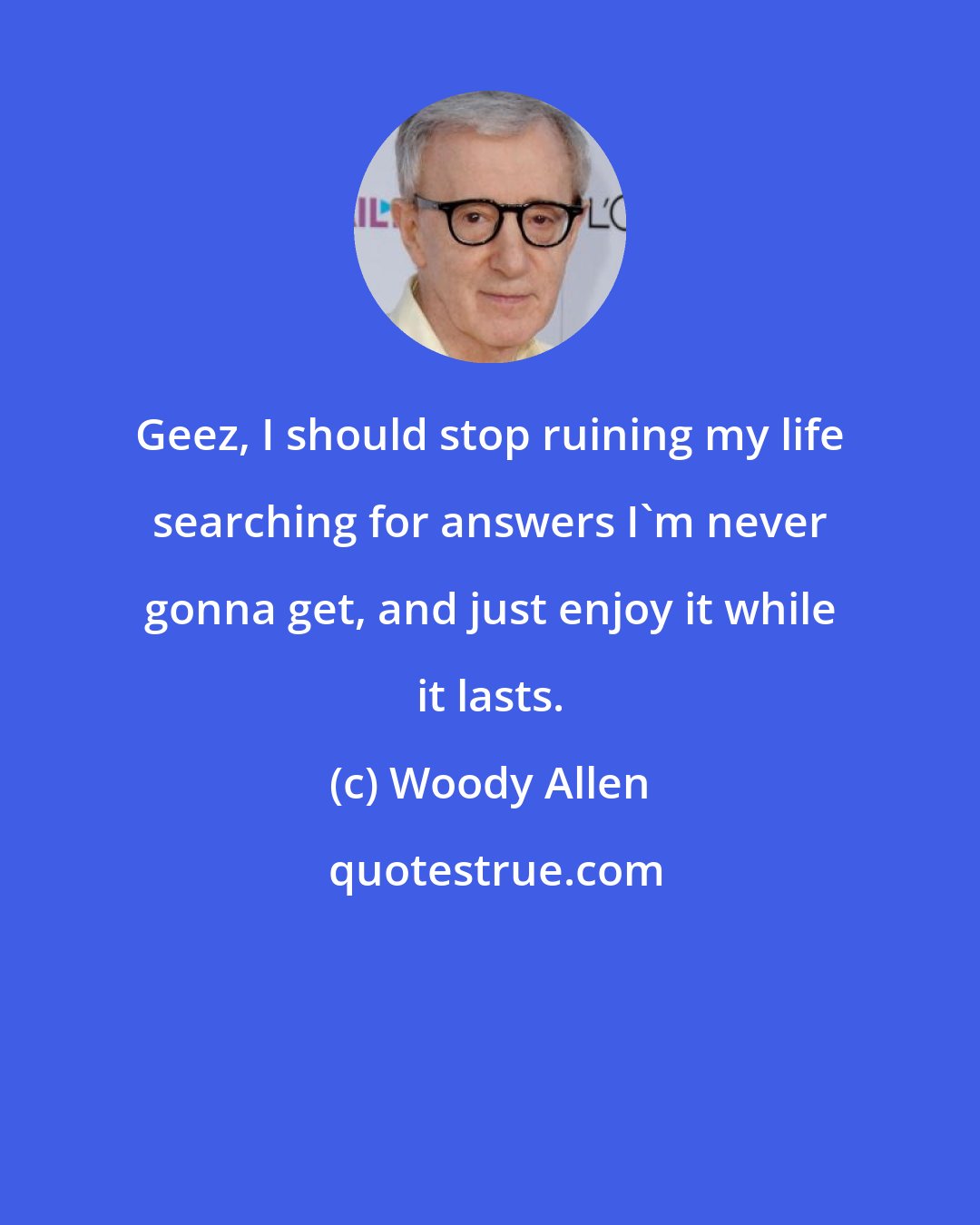 Woody Allen: Geez, I should stop ruining my life searching for answers I'm never gonna get, and just enjoy it while it lasts.