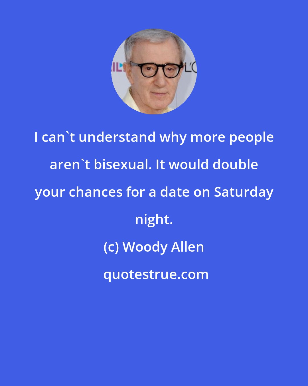 Woody Allen: I can't understand why more people aren't bisexual. It would double your chances for a date on Saturday night.